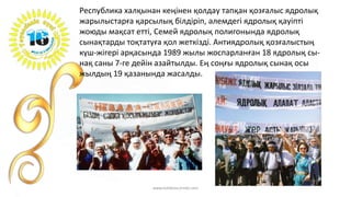 Республика халқынан кеңінен қолдау тапқан қозғалыс ядролық
жарылыстарға қарсылық білдіріп, әлемдегі ядролық қауіпті
жоюды мақсат етті, Семей ядролық полигонында ядролық
сынақтарды тоқтатуға қол жеткізді. Антиядролық қозғалыстың
күш-жігері арқасында 1989 жылы жоспарланған 18 ядролық сы-
нақ саны 7-ге дейін азайтылды. Ең соңғы ядролық сынақ осы
жылдың 19 қазанында жасалды.
www.tolekova.jimdo.com
 