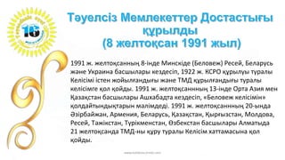 1991 ж. желтоқсанның 8-інде Минскіде (Беловеж) Ресей, Беларусь
және Украина басшылары кездесіп, 1922 ж. КСРО құрылуы туралы
Келісімі істен жойылғандығы және ТМД құрылғандығы туралы
келісімге қол қойды. 1991 ж. желтоқсаннның 13-інде Орта Азия мен
Қазақстан басшылары Ашхабадта кездесіп, «Беловеж келісімін»
қолдайтындықтарын мәлімдеді. 1991 ж. желтоқсаннның 20-ында
Әзірбайжан, Армения, Беларусь, Қазақстан, Қырғызстан, Молдова,
Ресей, Тәжікстан, Түрікменстан, Өзбекстан басшылары Алматыда
21 желтоқсанда ТМД-ны құру туралы Келісім хаттамасына қол
қойды.
www.tolekova.jimdo.com
 