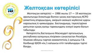 Желтоқсан көтерілісі — 1986 жылы 17 — 19 желтоқсан
аралығында Алматыда болған қазақ жастарының КСРО
үкіметінің отаршылдық, әміршіл-әкімшіл жүйесіне қарсы
наразылық іс-қимылдары. Бостандыққа, тәуелсіздікке
ұмтылған қазақ халқы тарихындағы елеулі оқиға болып
табылады
Көтерілістің басталуына Мәскеудегі орталықтың
республика халқының пікірімен санаспастан Ресейдің
Ульянов облысы партия коммитетінің 1-хатшысы Г.В.
Колбинді ҚКОК-нің 1-хатшысы етіп тағайындауы түрткі
болды.
www.tolekova.jimdo.com
 