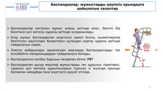 16
Баспалдақтар: жұмыстарды қауіпсіз орындауға
қойылатын талаптар
 Баспалдақтар негізінен жұмыс алаңы ретінде емес, белгілі бір
биіктікке қол жеткізу құралы ретінде қолданылады.
 Егер жұмыс баспалдақтан жүргізілуі қажет болса, қызметкерлер
бекітілген қауіпсіздік белдіктерін құлаудан қорғау құралы ретінде
пайдалануы керек.
 Электр жабдықтары орналасқан жерлерде баспалдақтарды тек
өткізбейтін материалдардан пайдалануға болады.
 Баспалдақтың көлбеу бұрышы көлденең бетке 75º
 Баспалдақтан қысқа мерзімді жұмыстарды тек құрылыс тіректерін,
тұрақты қол жеткізу құрылғыларын тұрғызу іс жүзінде орынды
болмаған жағдайда ғана жүргізуге рұқсат етіледі.
 
