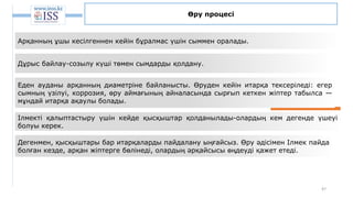 47
Өру процесі
Арқанның ұшы кесілгеннен кейін бұралмас үшін сыммен оралады.
Дұрыс байлау-созылу күші төмен сымдарды қолдану.
Еден ауданы арқанның диаметріне байланысты. Өруден кейін итарқа тексеріледі: егер
сымның үзілуі, коррозия, өру аймағының айналасында сырғып кеткен жіптер табылса —
мұндай итарқа ақаулы болады.
Ілмекті қалыптастыру үшін кейде қысқыштар қолданылады-олардың кем дегенде үшеуі
болуы керек.
Дегенмен, қысқыштары бар итарқаларды пайдалану ыңғайсыз. Өру әдісімен Ілмек пайда
болған кезде, арқан жіптерге бөлінеді, олардың әрқайсысы өңдеуді қажет етеді.
 