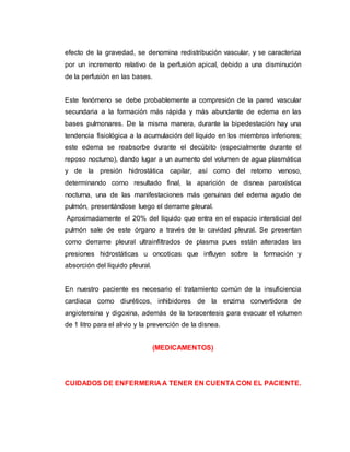 efecto de la gravedad, se denomina redistribución vascular, y se caracteriza
por un incremento relativo de la perfusión apical, debido a una disminución
de la perfusión en las bases.
Este fenómeno se debe probablemente a compresión de la pared vascular
secundaria a la formación más rápida y más abundante de edema en las
bases pulmonares. De la misma manera, durante la bipedestación hay una
tendencia fisiológica a la acumulación del líquido en los miembros inferiores;
este edema se reabsorbe durante el decúbito (especialmente durante el
reposo nocturno), dando lugar a un aumento del volumen de agua plasmática
y de la presión hidrostática capilar, así como del retorno venoso,
determinando como resultado final, la aparición de disnea paroxística
nocturna, una de las manifestaciones más genuinas del edema agudo de
pulmón, presentándose luego el derrame pleural.
Aproximadamente el 20% del líquido que entra en el espacio intersticial del
pulmón sale de este órgano a través de la cavidad pleural. Se presentan
como derrame pleural ultrainfiltrados de plasma pues están alteradas las
presiones hidrostáticas u oncoticas que influyen sobre la formación y
absorción del líquido pleural.
En nuestro paciente es necesario el tratamiento común de la insuficiencia
cardiaca como diuréticos, inhibidores de la enzima convertidora de
angiotensina y digoxina, además de la toracentesis para evacuar el volumen
de 1 litro para el alivio y la prevención de la disnea.
(MEDICAMENTOS)
CUIDADOS DE ENFERMERIA A TENER EN CUENTA CON EL PACIENTE.
 