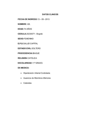 DATOS CLINICOS
FECHA DE INGRESO:13 – 09 - 2013
NOMBRE: I.V.
EDAD:74 AÑOS
CEDULA:20230071 - Bogotá
SEXO:FEMENINO
E.P.S:SALUD CAPITAL
ESTADO CIVIL:SOLTERO
PROCEDENCIA:IBAGUE
RELIGION:CATOLICA
ESCOLARIDAD:11º GRADO.
DX MEDICO:
 Hipertensión Arterial Controlada
 Ausencia de Miembros Inferiores
 Cataratas
 