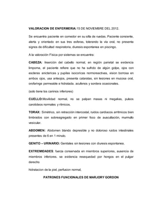VALORACION DE ENFERMERIA:15 DE NOVIEMBRE DEL 2012.
Se encuentra paciente en comedor en su silla de ruedas. Paciente consiente,
alerta y orientado en sus tres esferas, tolerando la vía oral, no presenta
signos de dificultad respiratoria, diuresis espontanea en piscingo.
A la valoración Física por sistemas se encuentra:
CABEZA: Inserción del cabello normal, en región parietal se evidencia
limpoma, el paciente refiere que no ha sufrido de algún golpe, ojos con
escleras anictericas y pupilas isocoricas normoreactivas, vision borrosa en
ambos ojos, usa anteojos, presenta cataratas, sin lesiones en mucosa oral,
orofaringe permeable e hidratada. acufenos y sordera ocasionales.
(solo tiene los caninos inferiores)
CUELLO:Movilidad normal, no se palpan masas ni megalias, pulsos
carotideos normales y rítmicos.
TORAX: Simétrico, sin retracción intercostal, ruidos cardiacos arrítmicos bien
timbrados con sobreagregado en primer foco de auscultación, murmullo
vesicular.
ABDOMEN: Abdomen blando depresible y no doloroso ruidos intestinales
presentes de 6 en 1 minuto.
GENITO – URINARIO: Genitales sin lesiones con diuresis espontanea.
EXTREMIDADES: fuerza conservada en miembros superiores, ausencia de
miembros inferiores. se evidencia resequedad por hongos en el pulgar
derecho
hidratacion de la piel, perfusion normal,
PATRONES FUNCIONALES DE MARJORY GORDON
 