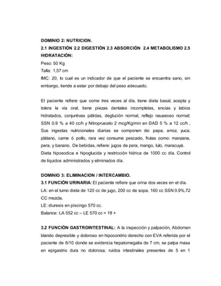 DOMINIO 2: NUTRICION.
2.1 INGESTIÓN 2.2 DIGESTIÓN 2.3 ABSORCIÓN 2.4 METABOLISMO 2.5
HIDRATACIÓN:
Peso: 50 Kg
Talla: 1,57 cm
IMC: 20, lo cual es un indicador de que el paciente se encuentra sano, sin
embargo, tiende a estar por debajo del peso adecuado.
El paciente refiere que come tres veces al día, tiene dieta basal, acepta y
tolera la vía oral, tiene piezas dentales incompletas, encías y labios
hidratados, conjuntivas pálidas, deglución normal, reflejo nauseoso normal;
SSN 0.9 % a 40 cc/h y Nitroprusiato 2 mcg/Kg/min en DAD 5 % a 12 cc/h ,
Sus ingestas nutricionales diarias se componen de: papa, arroz, yuca,
plátano, carne ó pollo, rara vez consume pescado, frutas como: manzana,
pera, y banano. De bebidas, refiere: jugos de pera, mango, lulo, maracuyá.
Dieta hiposodica e hipoglucida y restricción hídrica de 1000 cc día. Control
de líquidos administrados y eliminados día.
DOMINIO 3: ELIMINACION / INTERCAMBIO.
3.1 FUNCIÓN URINARIA: El paciente refiere que orina dos veces en el día.
LA: en el turno dieta de 120 cc de jugo, 200 cc de sopa, 160 cc SSN 0.9%,72
CC mezcla.
LE: diuresis en piscingo 570 cc.
Balance: LA 552 cc – LE 570 cc = 18 +
3.2 FUNCIÓN GASTROINTESTINAL: A la inspección y palpación, Abdomen
blando depresible y doloroso en hipocondrio derecho con EVA referida por el
paciente de 6/10 donde se evidencia hepatomegalia de 7 cm, se palpa masa
en epigastrio dura no dolorosa; ruidos intestinales presentes de 5 en 1
 