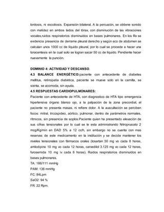 lordosis, ni escoliosis. Expansión bilateral. A la percusión, se obtiene sonido
con matidez en ambos lados del tórax, con disminución de las vibraciones
vocales,ruidos respiratorios disminuidos en bases pulmonares. En los Rx se
evidencia presencia de derrame pleural derecho y según eco de abdomen se
calculan unos 1000 cc de líquido pleural, por lo cual se procede a hacer una
toracentesis en la cual solo se logran sacar 50 cc de líquido. Pendiente hacer
nuevamente la punción.
DOMINIO 4: ACTIVIDAD Y DESCANSO.
4.3 BALANCE ENERGÉTICO:paciente con antecedente de diabetes
mellitus, retinopatía diabética, paciente se mueve solo en la camilla, se
sienta, se acomoda, sin ayuda.
4.5 RESPUESTAS CARDIOPULMONARES:
Paciente con antecedente de HTA, con diagnostico de HTA tipo emergencia
hipertensiva órgano blanco ojo, a la palpación de la zona precordial, el
paciente no presenta masas, ni refiere dolor. A la auscultación se perciben
focos: mitral, tricúspideo, aórtico, pulmonar, dentro de parámetros normales,
rítmicos, sin presencia de soplos.Paciente quien ha presentado elevación de
sus cifras tensionales por lo cual se le esta administrando Nitroprusiato 2
mcg/Kg/min en DAD 5% a 12 cc/h, sin embargo no se cuenta con mas
reservas de este medicamento en la institución y se decide mantener los
niveles tensionales con fármacos orales (losartan 50 mg vo cada 8 horas,
amlodipino 10 mg vo cada 12 horas, carvedilol 3.125 mg vo cada 12 horas,
furosemida 10 mg iv cada 6 horas). Ruidos respiratorios disminuidos en
bases pulmonares.
TA: 186/111 mmHg
PAM: 136 mmHg
FC: 84Lpm
SaO2: 94 %
FR: 22 Rpm.
 