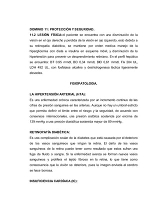 DOMINIO 11: PROTECCIÓN Y SEGURIDAD.
11.2 LESIÓN FÍSICA:el paciente se encuentra con una disminución de la
visión en el ojo derecho y perdida de la visión en ojo izquierdo, esto debido a
su retinopatía diabética, se mantiene por orden medica manejo de la
hiperglicemia con dieta e insulina en esquema móvil, y disminución de la
hipertensión para prevenir un desprendimiento retiniano. En el perfil hepático
se encuentra: BT 0.95 mmdl, BD 0,34 mmdl, BID 0,61 mmdl, FA 204 UL,
LDH 492 UL, con fosfatasa alcalina y deshidrogenasa láctica ligeramente
elevadas.
FISIOPATOLOGIA.
LA HIPERTENSIÓN ARTERIAL (HTA):
Es una enfermedad crónica caracterizada por un incremento continuo de las
cifras de presión sanguínea en las arterias. Aunque no hay un umbral estricto
que permita definir el límite entre el riesgo y la seguridad, de acuerdo con
consensos internacionales, una presión sistólica sostenida por encima de
139 mmHg o una presión diastólica sostenida mayor de 89 mmHg.
RETINOPATÍA DIABÉTICA:
Es una complicación ocular de la diabetes que está causada por el deterioro
de los vasos sanguíneos que irrigan la retina. El daño de los vasos
sanguíneos de la retina puede tener como resultado que estos sufran una
fuga de fluido o sangre. Si la enfermedad avanza se forman nuevos vasos
sanguíneos y prolifera el tejido fibroso en la retina, lo que tiene como
consecuencia que la visión se deteriore, pues la imagen enviada al cerebro
se hace borrosa.
INSUFICIENCIA CARDÍACA (IC):
 