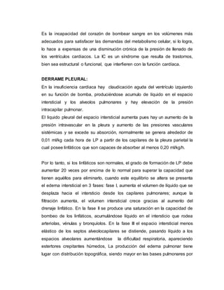 Es la incapacidad del corazón de bombear sangre en los volúmenes más
adecuados para satisfacer las demandas del metabolismo celular, si lo logra,
lo hace a expensas de una disminución crónica de la presión de llenado de
los ventrículos cardiacos. La IC es un síndrome que resulta de trastornos,
bien sea estructural o funcional, que interfieren con la función cardíaca.
DERRAME PLEURAL:
En la insuficiencia cardiaca hay claudicación aguda del ventrículo izquierdo
en su función de bomba, produciéndose acumulo de líquido en el espacio
intersticial y los alveolos pulmonares y hay elevación de la presión
intracapilar pulmonar.
El liquido pleural del espacio intersticial aumenta pues hay un aumento de la
presión intravascular en la pleura y aumento de las presiones vasculares
sistémicas y se excede su absorción, normalmente se genera alrededor de
0,01 ml/kg cada hora de LP a partir de los capilares de la pleura parietal la
cual posee linfáticos que son capaces de absorber al menos 0,20 ml/kg/h.
Por lo tanto, si los linfáticos son normales, el grado de formación de LP debe
aumentar 20 veces por encima de lo normal para superar la capacidad que
tienen aquéllos para eliminarlo, cuando este equilibrio se altera se presenta
el edema intersticial en 3 fases: fase I, aumenta el volumen de líquido que se
desplaza hacia el intersticio desde los capilares pulmonares; aunque la
filtración aumenta, el volumen intersticial crece gracias al aumento del
drenaje linfático. En la fase II se produce una saturación en la capacidad de
bombeo de los linfáticos, acumulándose líquido en el intersticio que rodea
arteriolas, vénulas y bronquíolos. En la fase III el espacio intersticial menos
elástico de los septos alveolocapilares se distiende, pasando líquido a los
espacios alveolares aumentándose la dificultad respiratoria, apareciendo
estertores crepitantes húmedos, La producción del edema pulmonar tiene
lugar con distribución topográfica, siendo mayor en las bases pulmonares por
 