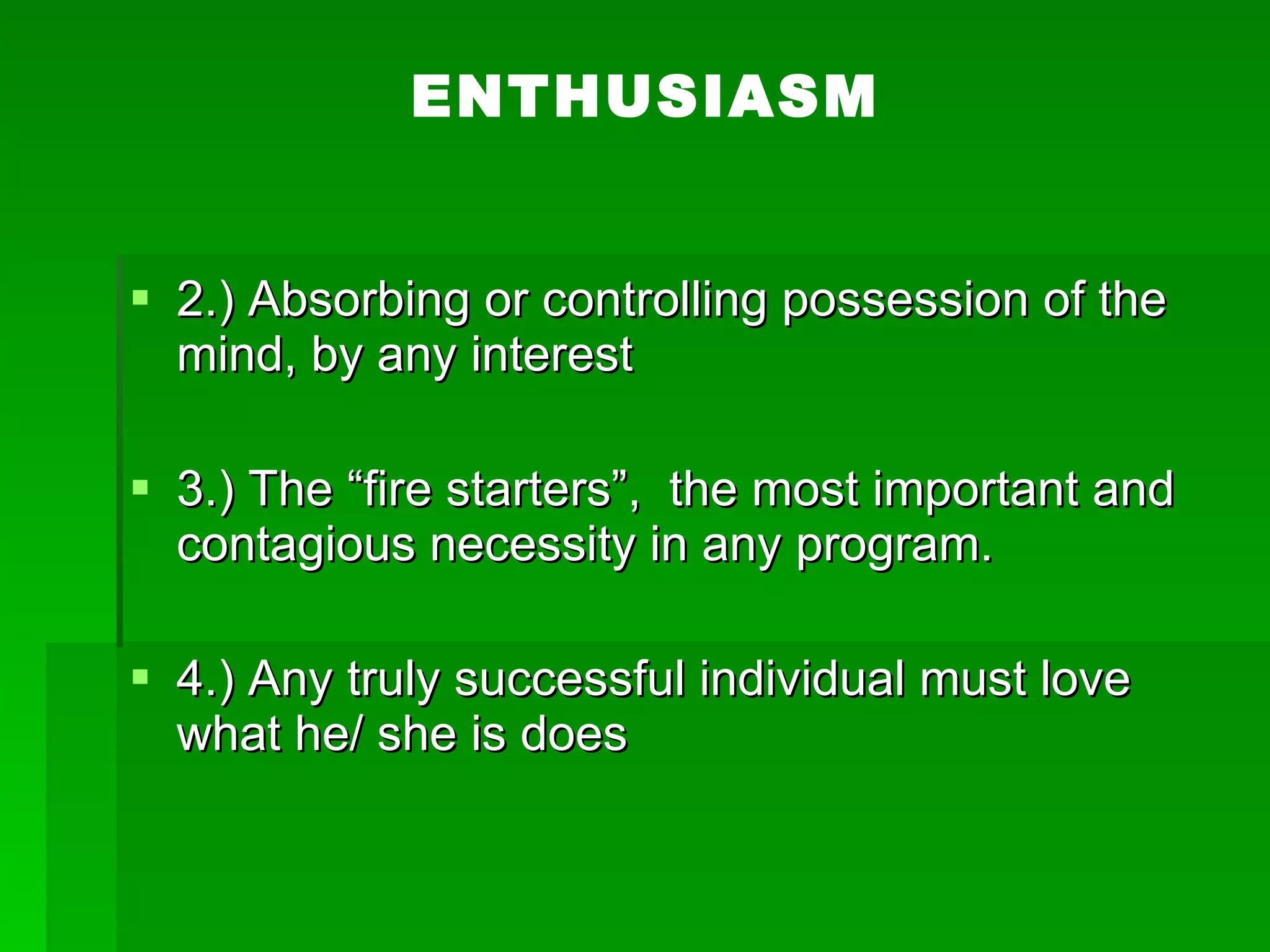 ENTHUSIASM 2.) Absorbing or controlling possession of the mind, by any interest 3.) The “fire starters”,  the most important and contagious necessity in any program. 4.) Any truly successful individual must love what he/ she is does  