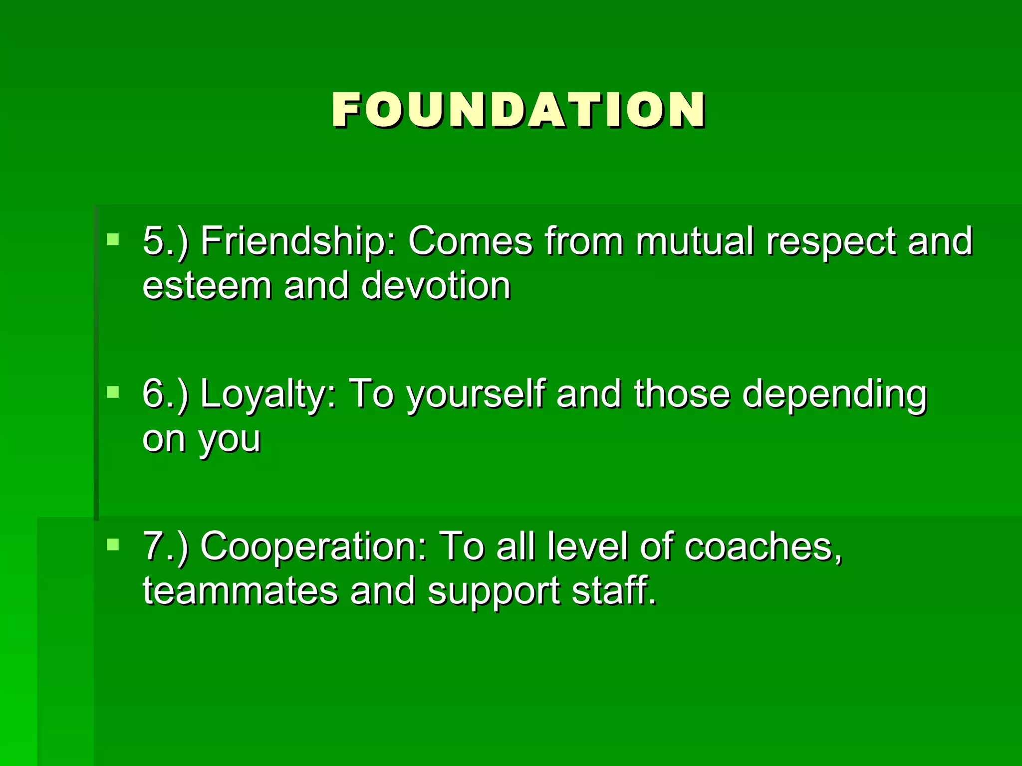 FOUNDATION 5.) Friendship: Comes from mutual respect and esteem and devotion 6.) Loyalty: To yourself and those depending on you 7.) Cooperation: To all level of coaches, teammates and support staff.  