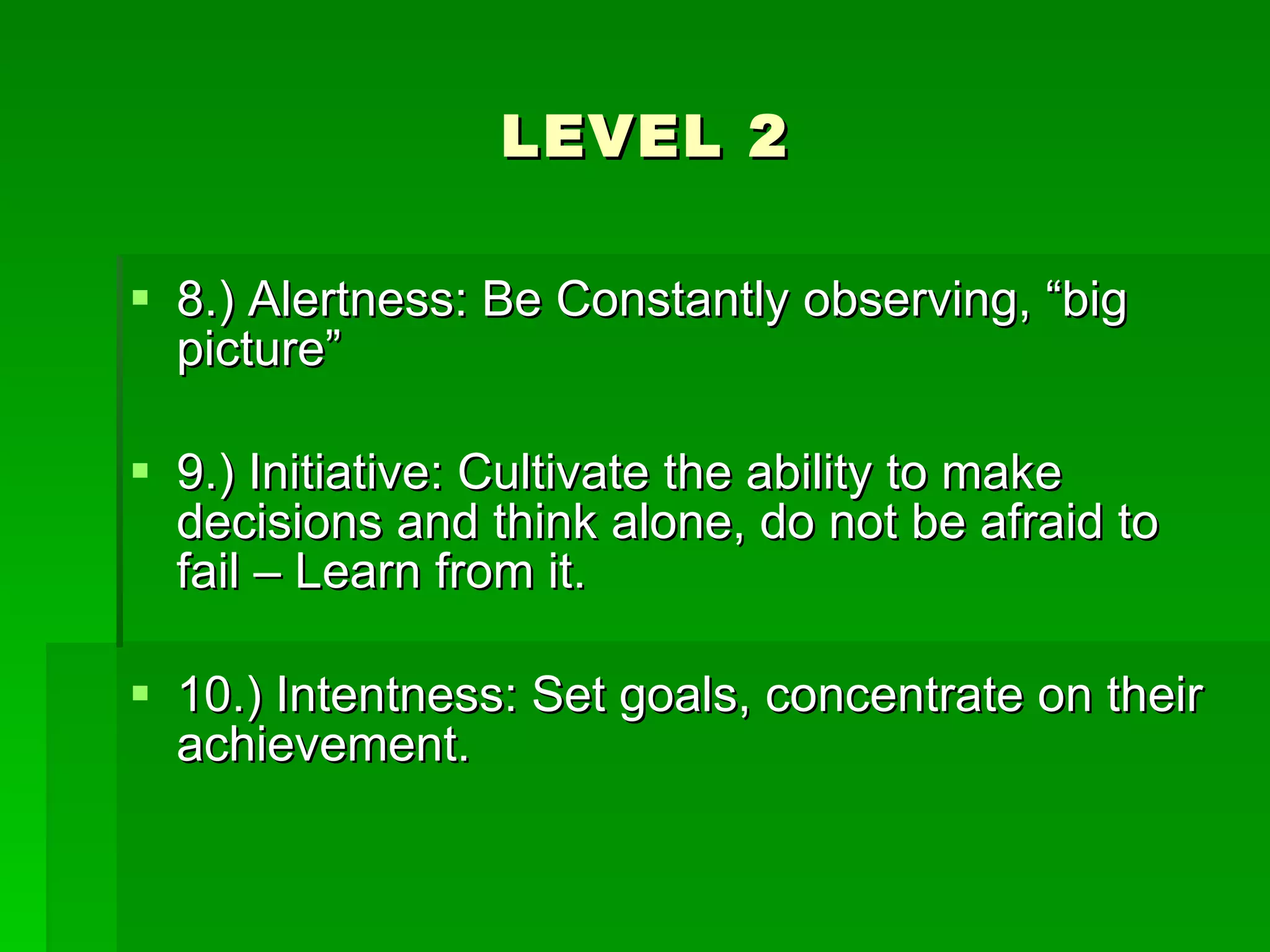 LEVEL 2 8.) Alertness: Be Constantly observing, “big picture” 9.) Initiative: Cultivate the ability to make decisions and think alone, do not be afraid to fail – Learn from it. 10.) Intentness: Set goals, concentrate on their achievement. 
