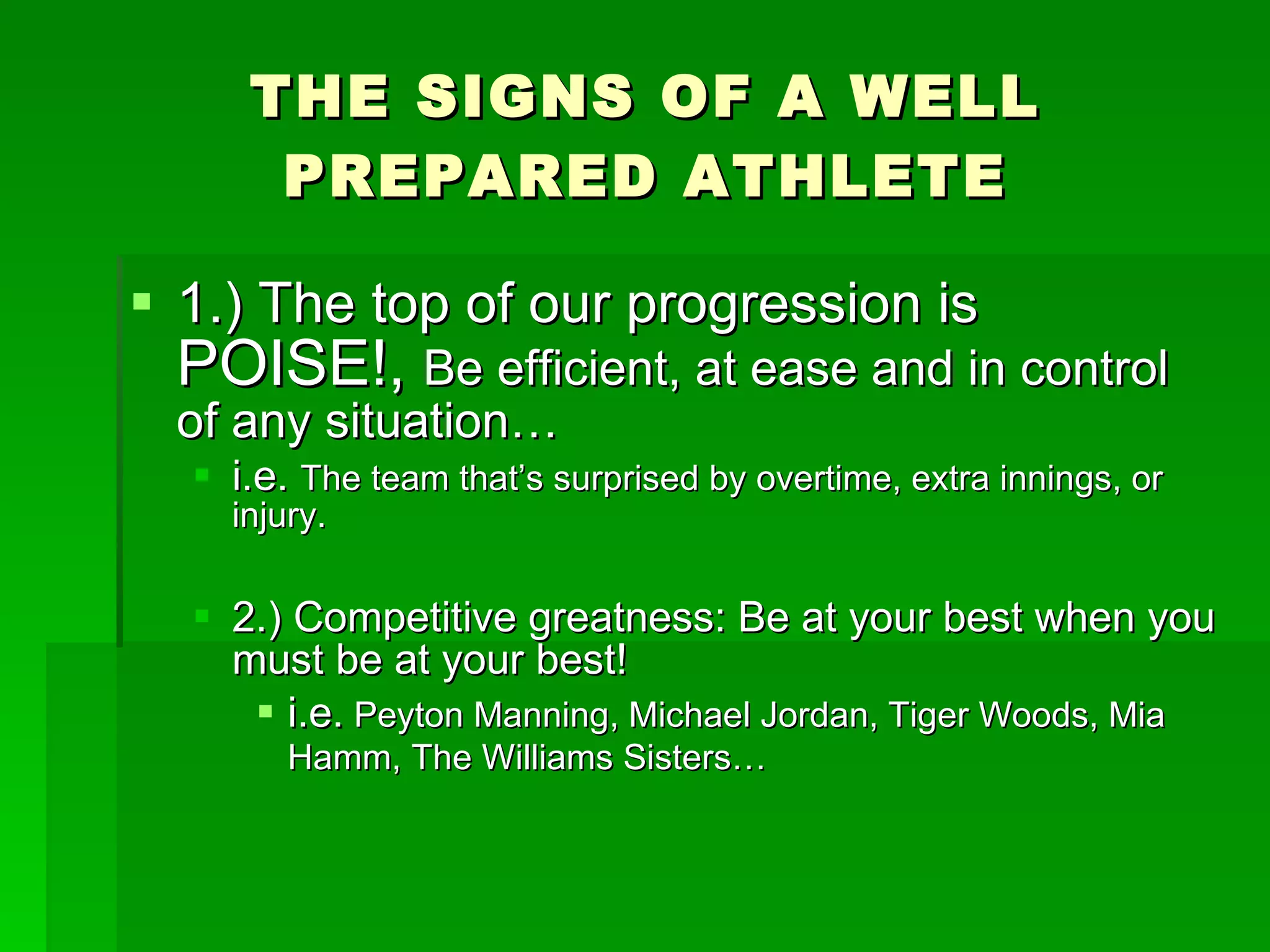 THE SIGNS OF A WELL PREPARED ATHLETE 1.) The top of our progression is  POISE!,  Be efficient, at ease and in control of any situation… i.e.  The team that’s surprised by overtime, extra innings, or injury. 2.) Competitive greatness: Be at your best when you must be at your best!  i.e.  Peyton Manning, Michael Jordan, Tiger Woods, Mia Hamm, The Williams Sisters…  