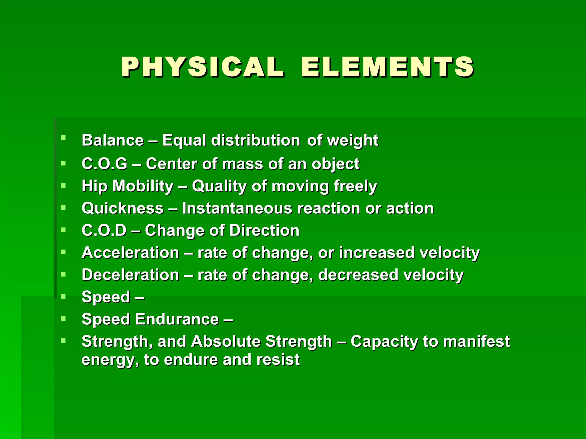PHYSICAL   ELEMENTS Balance – Equal distribution   of weight C.O.G – Center of mass of an object Hip Mobility – Quality of moving freely Quickness – Instantaneous reaction or action C.O.D – Change of Direction Acceleration – rate of change, or increased velocity Deceleration – rate of change, decreased velocity Speed –  Speed Endurance – Strength, and Absolute Strength – Capacity to manifest energy, to endure and resist 
