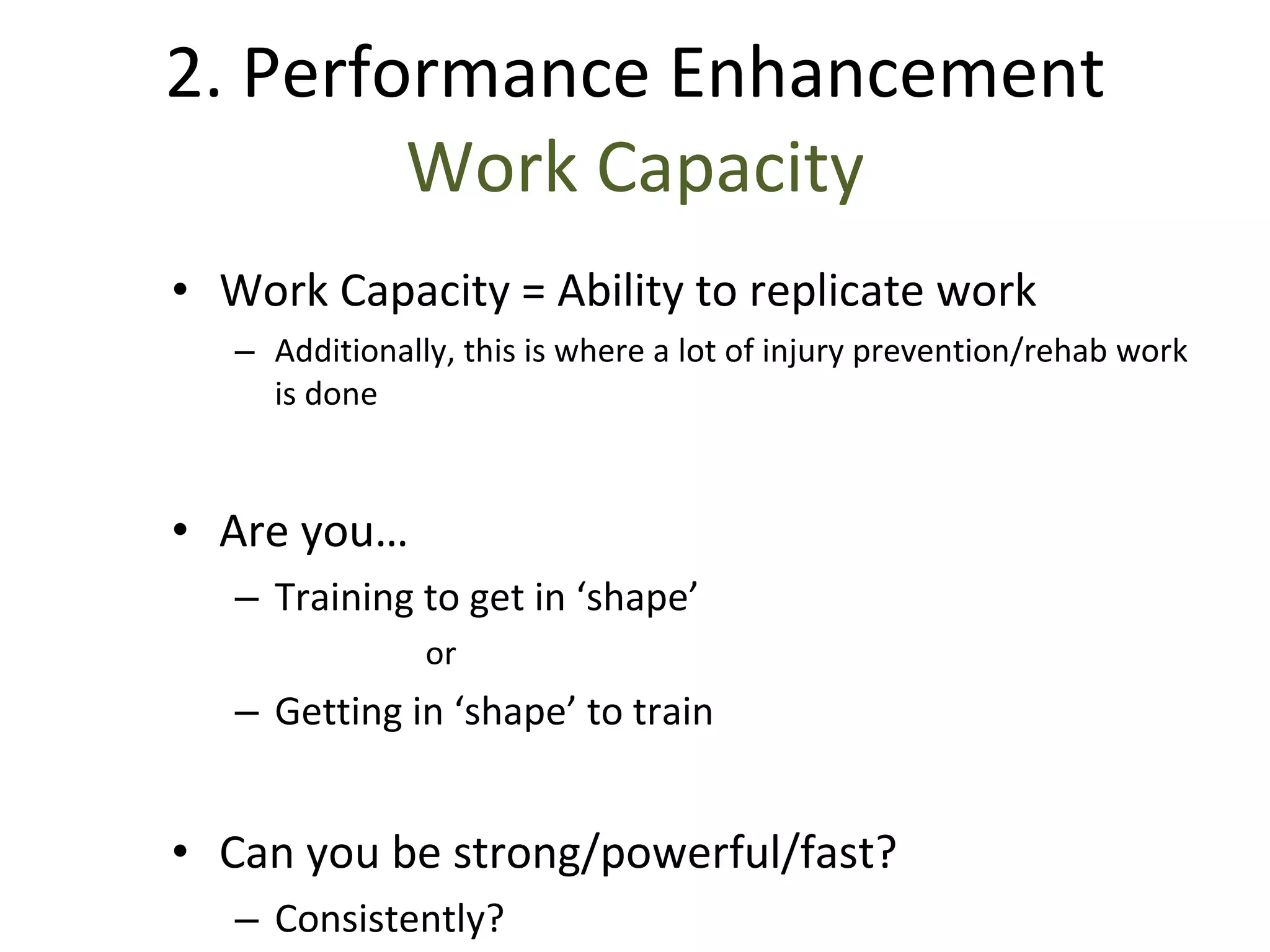 Work Capacity = Ability to replicate work Additionally, this is where a lot of injury prevention/rehab work is done Are you… Training to get in ‘shape’ or Getting in ‘shape’ to train Can you be strong/powerful/fast? Consistently? 2. Performance Enhancement Work Capacity 
