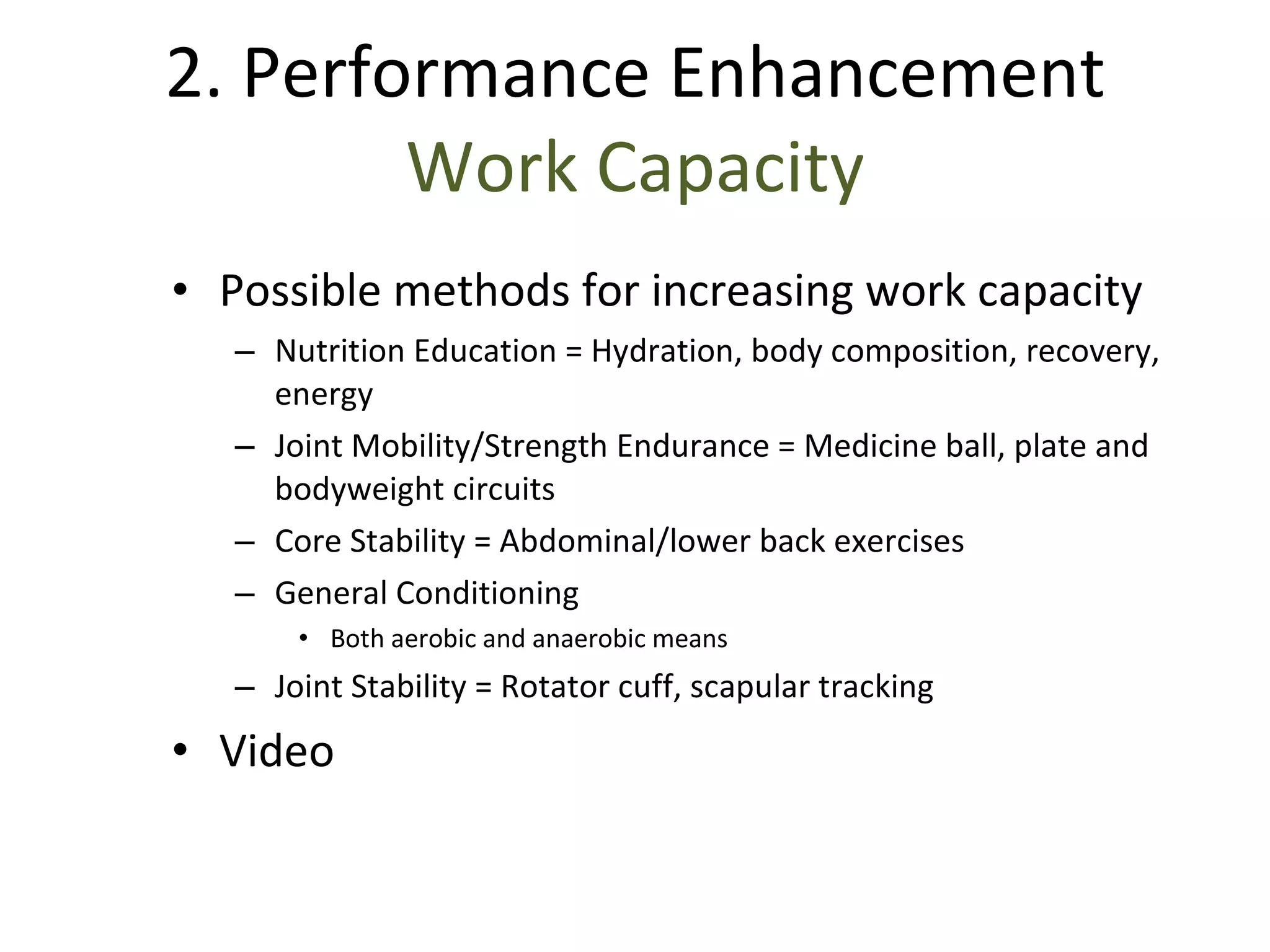 Possible methods for increasing work capacity Nutrition Education = Hydration, body composition, recovery, energy Joint Mobility/Strength Endurance = Medicine ball, plate and bodyweight circuits Core Stability = Abdominal/lower back exercises General Conditioning Both aerobic and anaerobic means Joint Stability = Rotator cuff, scapular tracking Video 2. Performance Enhancement Work Capacity 