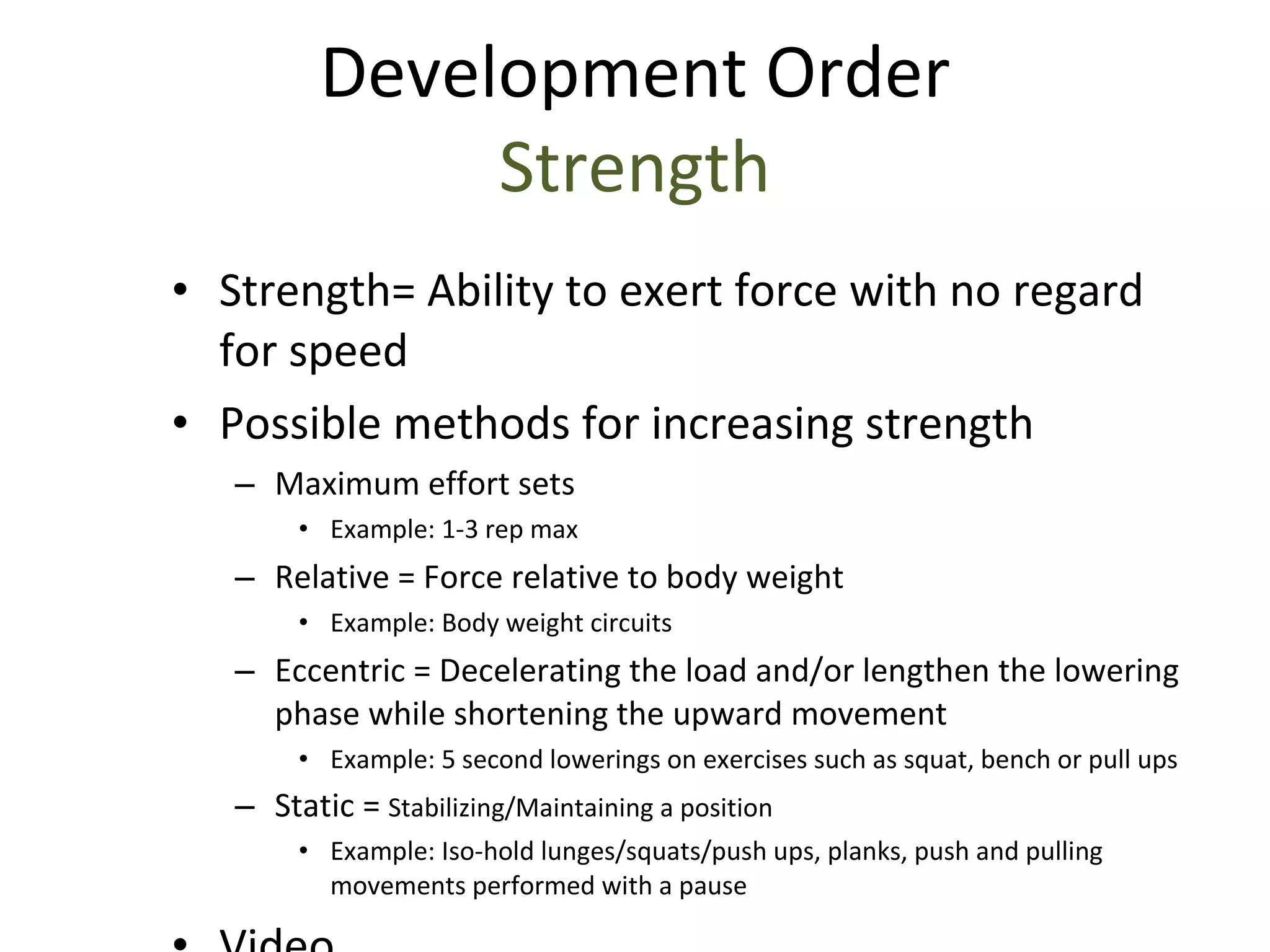 Strength= Ability to exert force with no regard for speed Possible methods for increasing strength Maximum effort sets  Example: 1-3 rep max Relative = Force relative to body weight Example: Body weight circuits Eccentric = Decelerating the load and/or lengthen the lowering phase while shortening the upward movement Example: 5 second lowerings on exercises such as squat, bench or pull ups Static =  Stabilizing/Maintaining a position Example: Iso-hold lunges/squats/push ups, planks, push and pulling movements performed with a pause Video Development Order Strength 