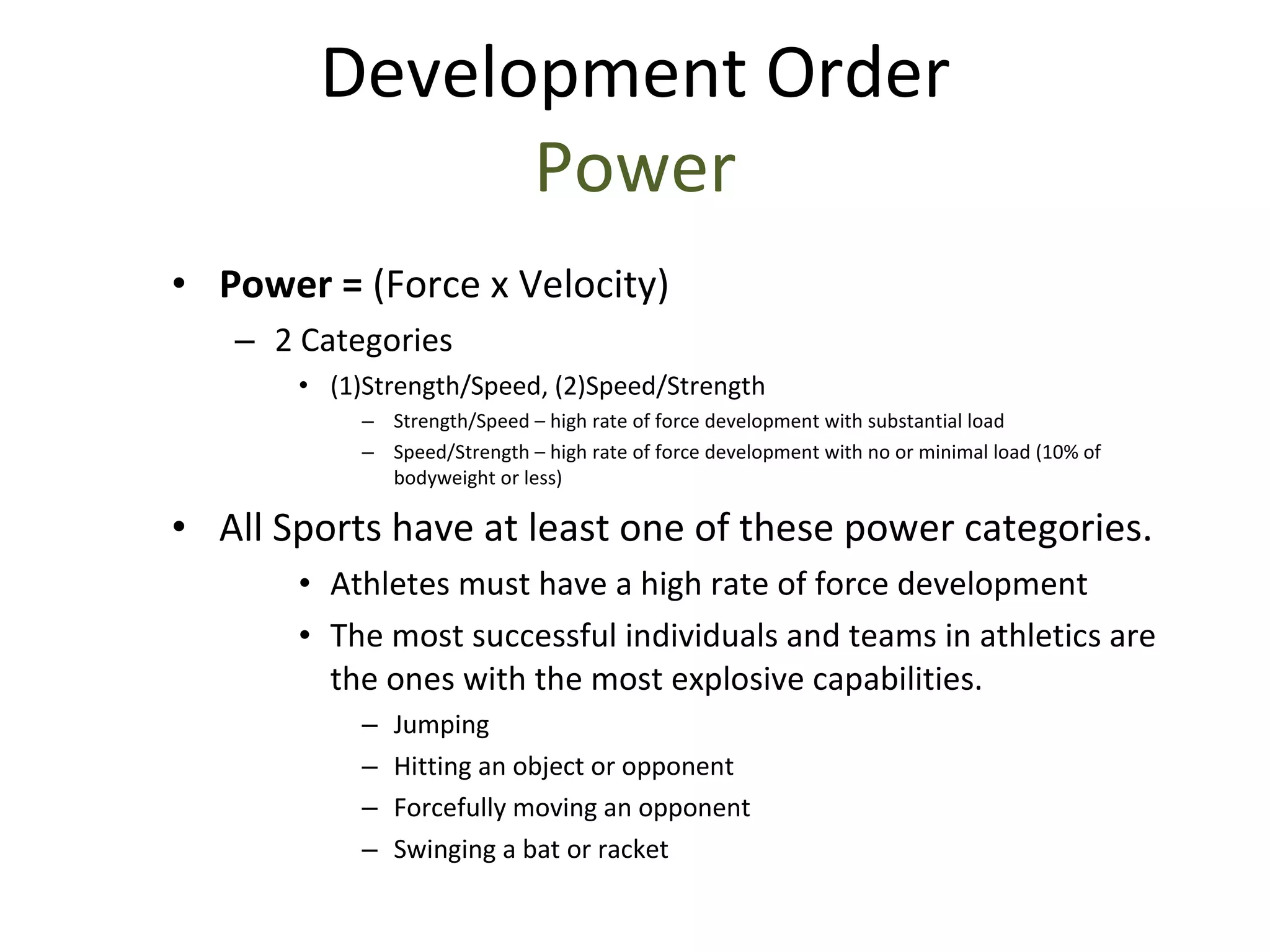 Power =  (Force x Velocity) 2 Categories (1)Strength/Speed, (2)Speed/Strength Strength/Speed – high rate of force development with substantial load Speed/Strength – high rate of force development with no or minimal load (10% of bodyweight or less) All Sports have at least one of these power categories. Athletes must have a high rate of force development The most successful individuals and teams in athletics are the ones with the most explosive capabilities. Jumping Hitting an object or opponent Forcefully moving an opponent Swinging a bat or racket Development Order Power 