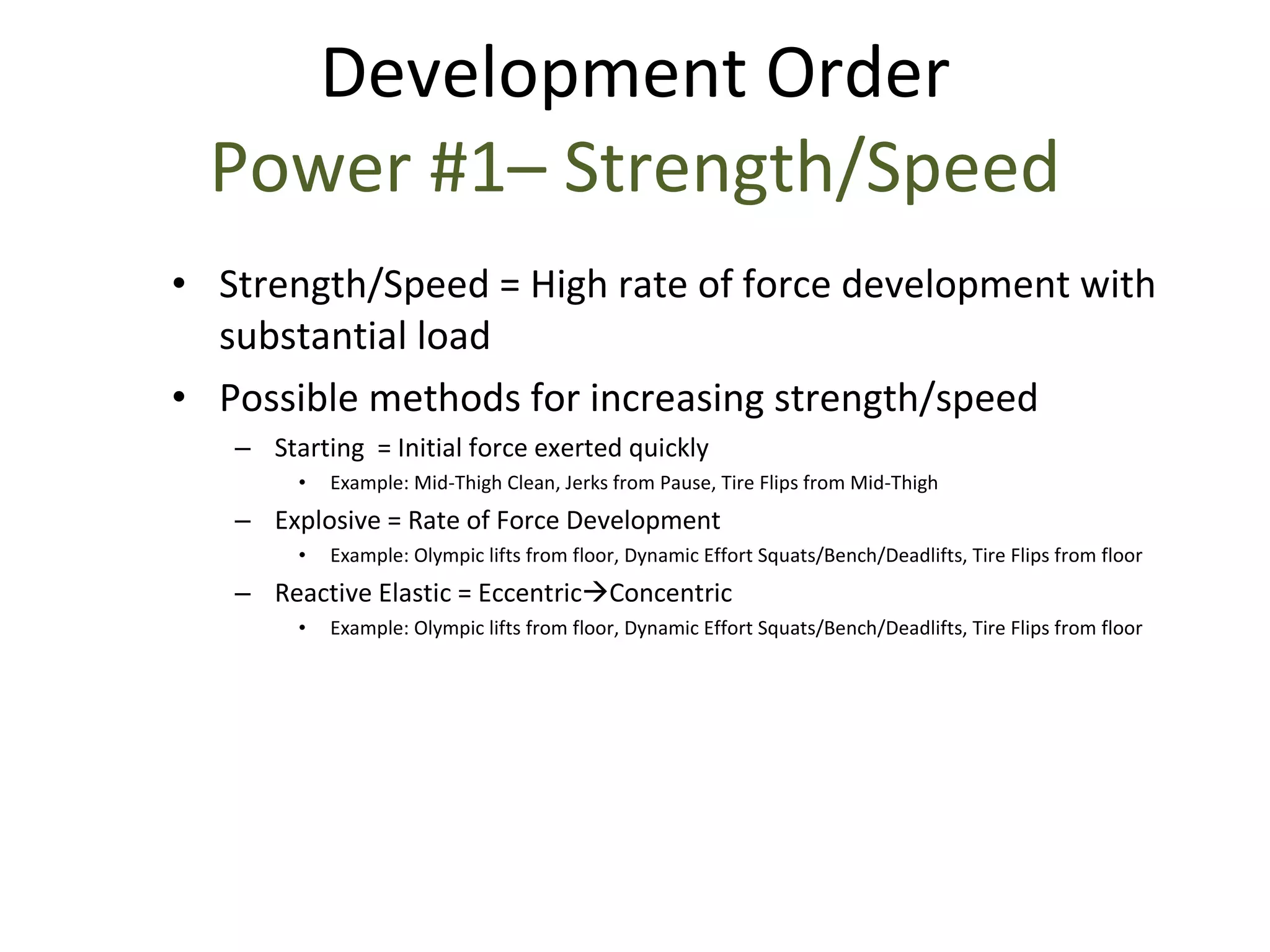 Strength/Speed = High rate of force development with substantial load Possible methods for increasing strength/speed Starting  = Initial force exerted quickly Example: Mid-Thigh Clean, Jerks from Pause, Tire Flips from Mid-Thigh Explosive = Rate of Force Development Example: Olympic lifts from floor, Dynamic Effort Squats/Bench/Deadlifts, Tire Flips from floor Reactive Elastic = Eccentric  Concentric Example: Olympic lifts from floor, Dynamic Effort Squats/Bench/Deadlifts, Tire Flips from floor Development Order Power #1– Strength/Speed 
