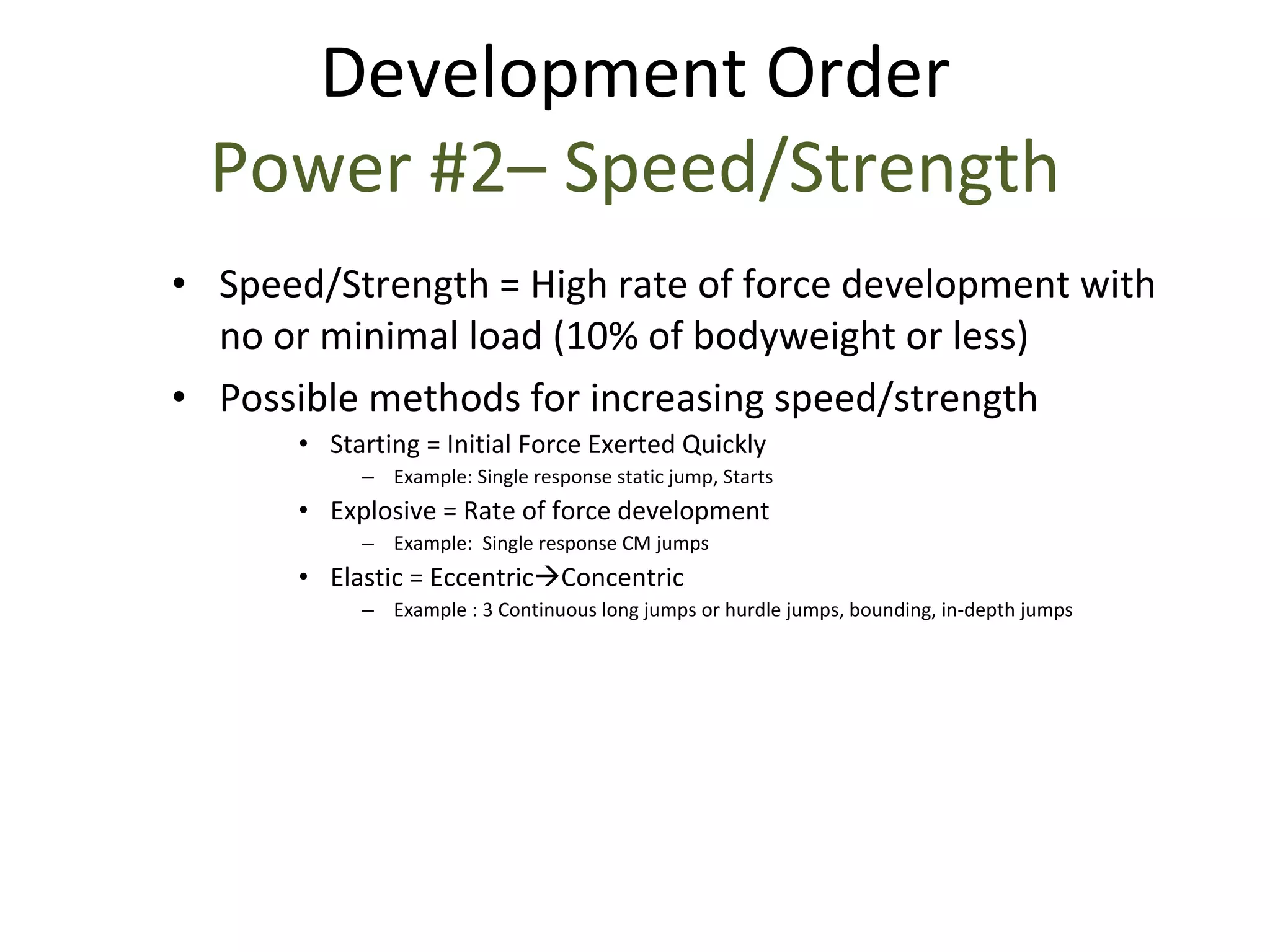 Speed/Strength = High rate of force development with no or minimal load (10% of bodyweight or less) Possible methods for increasing speed/strength Starting = Initial Force Exerted Quickly Example: Single response static jump, Starts Explosive = Rate of force development Example:  Single response CM jumps  Elastic = Eccentric  Concentric Example : 3 Continuous long jumps or hurdle jumps, bounding, in-depth jumps Development Order Power #2– Speed/Strength 