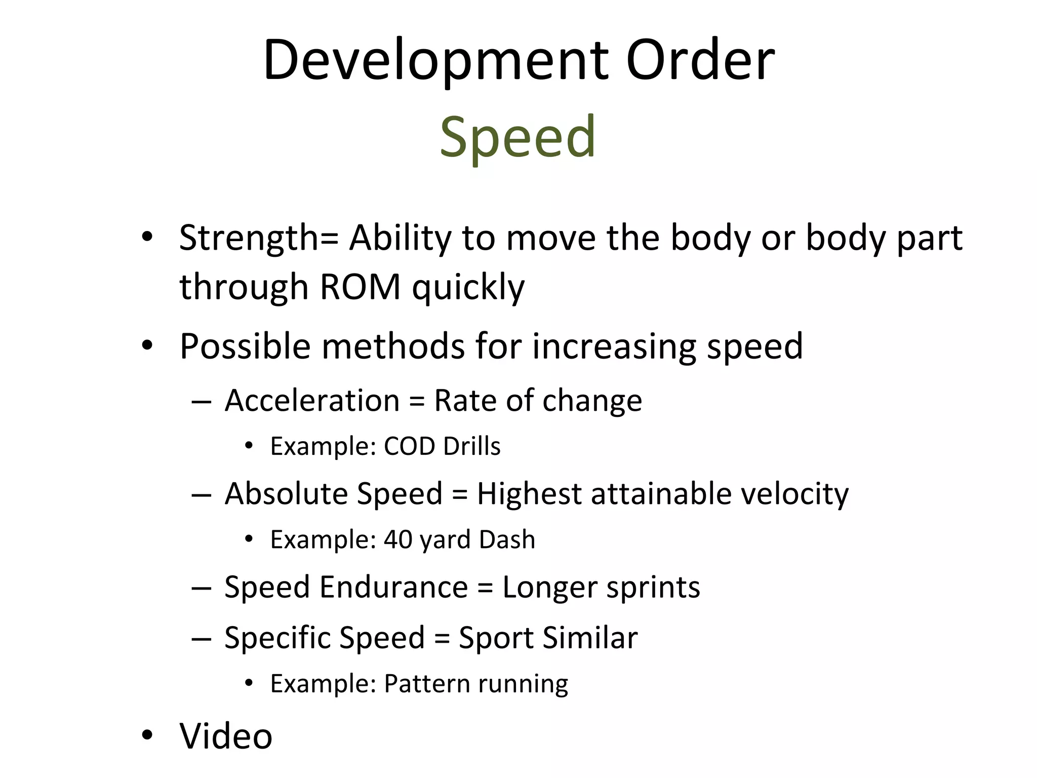 Strength= Ability to move the body or body part through ROM quickly Possible methods for increasing speed Acceleration = Rate of change Example: COD Drills Absolute Speed = Highest attainable velocity Example: 40 yard Dash Speed Endurance = Longer sprints Specific Speed = Sport Similar Example: Pattern running Video Development Order Speed 