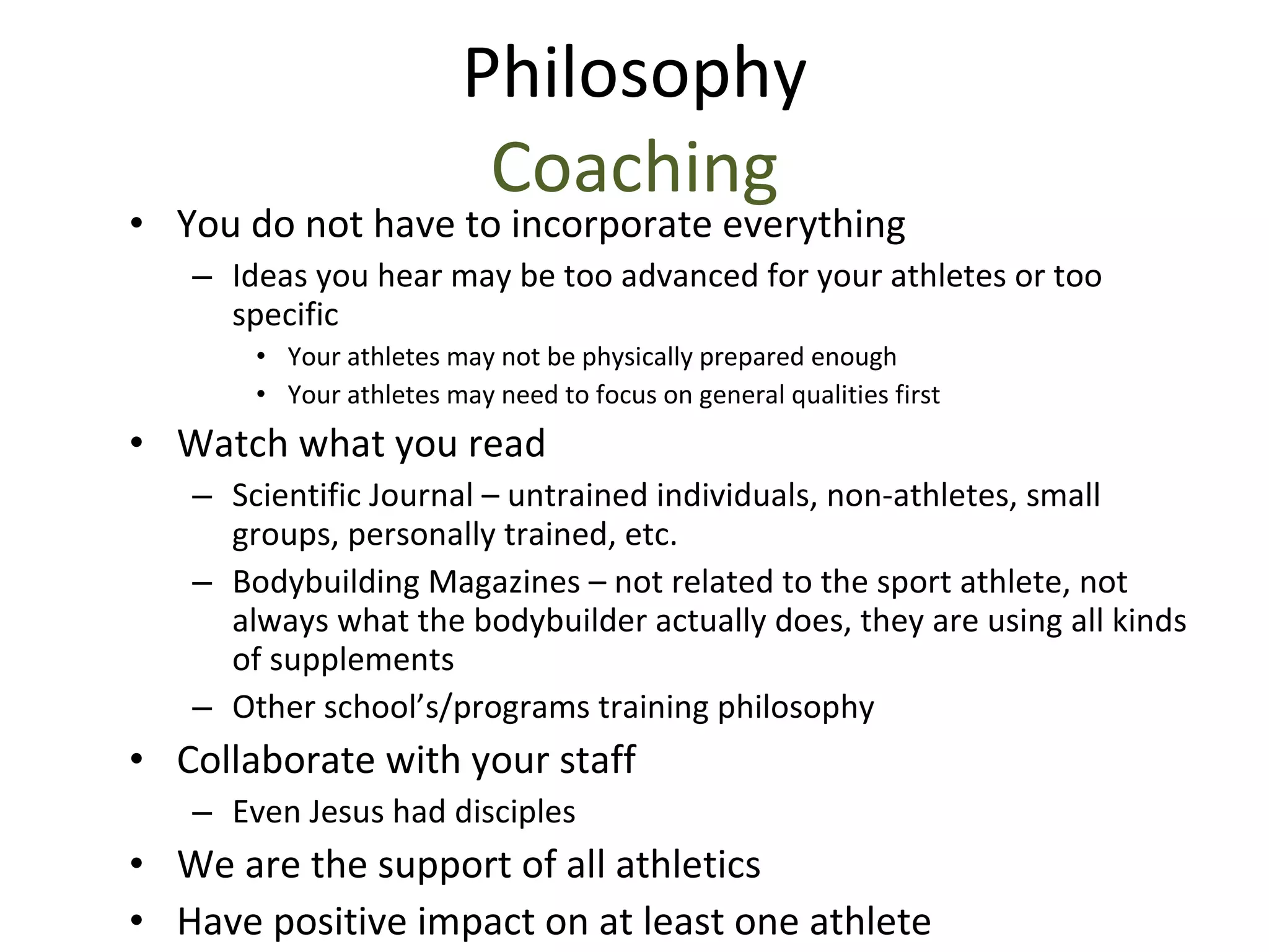Philosophy Coaching You do not have to incorporate everything Ideas you hear may be too advanced for your athletes or too specific Your athletes may not be physically prepared enough Your athletes may need to focus on general qualities first Watch what you read Scientific Journal – untrained individuals, non-athletes, small groups, personally trained, etc. Bodybuilding Magazines – not related to the sport athlete, not always what the bodybuilder actually does, they are using all kinds of supplements Other school’s/programs training philosophy Collaborate with your staff Even Jesus had disciples We are the support of all athletics Have positive impact on at least one athlete 