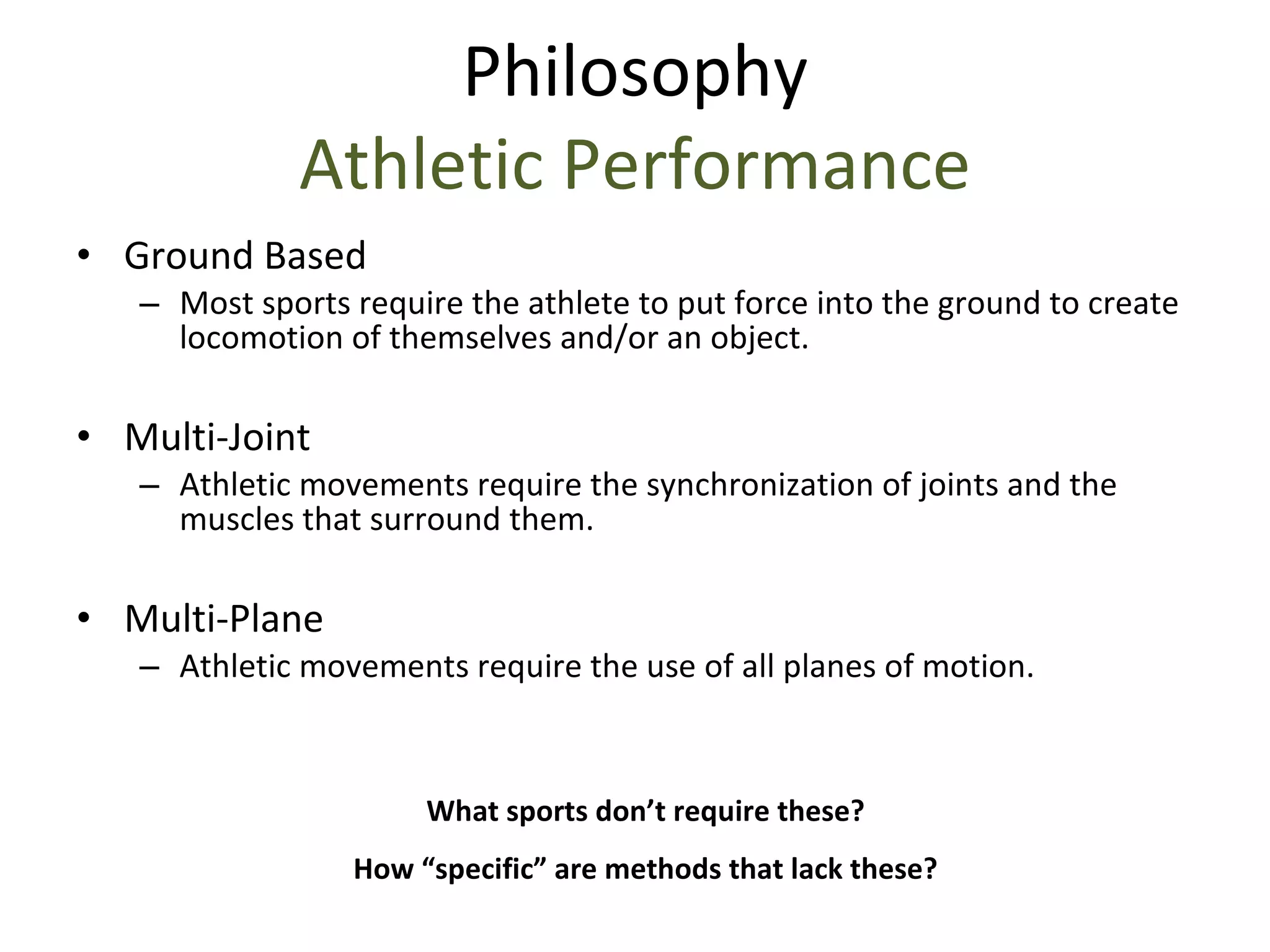Ground Based Most sports require the athlete to put force into the ground to create locomotion of themselves and/or an object. Multi-Joint Athletic movements require the synchronization of joints and the muscles that surround them. Multi-Plane Athletic movements require the use of all planes of motion. What sports don’t require these? How “specific” are methods that lack these? Philosophy Athletic Performance 