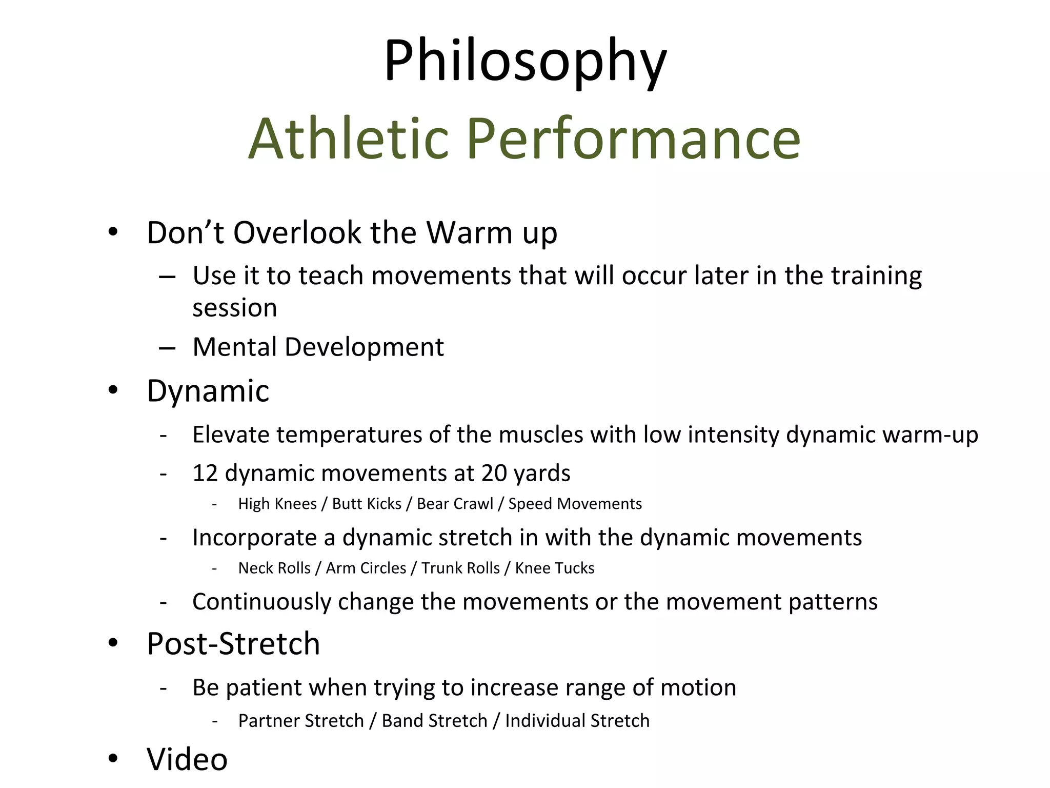 Philosophy Athletic Performance Don’t Overlook the Warm up Use it to teach movements that will occur later in the training session Mental Development Dynamic Elevate temperatures of the muscles with low intensity dynamic warm-up 12 dynamic movements at 20 yards  High Knees / Butt Kicks / Bear Crawl / Speed Movements Incorporate a dynamic stretch in with the dynamic movements Neck Rolls / Arm Circles / Trunk Rolls / Knee Tucks Continuously change the movements or the movement patterns Post-Stretch Be patient when trying to increase range of motion Partner Stretch / Band Stretch / Individual Stretch Video 