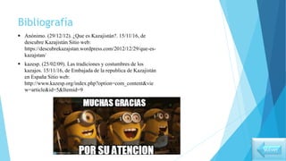 Bibliografía
 Anónimo. (29/12/12). ¿Que es Kazajistán?. 15/11/16, de
descubre Kazajistán Sitio web:
https://descubrekazajstan.wordpress.com/2012/12/29/que-es-
kazajstan/
 kazesp. (25/02/09). Las tradiciones y costumbres de los
kazajos. 15/11/16, de Embajada de la republica de Kazajistán
en España Sitio web:
http://www.kazesp.org/index.php?option=com_content&vie
w=article&id=5&Itemid=9
Volver
 