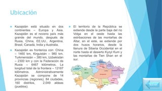 Ubicación
 Kazajstán está situado en dos
continentes – Europa y Asia.
Kazajstán es el noveno país más
grande del mundo, después de
Rusia, China, EE.UU., Argentina,
Brasil, Canadá, India y Australia.
 Kazajstán es fronteriza con: China
– 1460 km, Kirguistán – 980 km,
Turkmenistán – 380 km, Uzbekistán
– 2300 km y con la Federación de
Rusia – 6467 kilómetros. La
longitud total de la frontera – 12187
kilómetros. Administrativamente
Kazajstán se compone de 14
provincias (regiones), 84 ciudades,
160 distritos, 2,049 aldeas
(pueblos).
 El territorio de la República se
extiende desde la parte baja del río
Volga en el oeste hasta las
estribaciones de las montañas de
Altar, en el este, se extiende por
dos husos horarios, desde la
llanura de Siberia Occidental en el
norte hasta el desierto Kyzyl Kum y
las montañas de Tien Shan en el
sur.
Volver
 