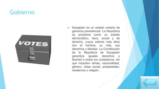 Gobierno
 Kazajstán es un estado unitario de
gerencia presidencial. La República
se proclama como un estado
democrático, laico, social y de
derecho, cuyos valores más altos
son el hombre, su vida, sus
derechos y libertad. La Constitución
de la República de Kazajstán
garantiza iguales derechos y
libertad a todos los ciudadanos, sin
que importen etnias, nacionalidad,
género, clase social, propiedades,
residencia o religión.
Volver
 