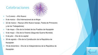 Celebraciones
 1 a 2 enero – Año Nuevo
 8 de marzo – Día Internacional de la Mujer
 22 de marzo – Nauryz (Año Nuevo kazajo, Fiesta de Primavera
y de los Trabajadores)
 1 de mayo – Día de la Unidad de los Pueblos de Kazajstán
 9 de mayo – Día de la Victoria (Segunda Guerra Mundial)
 6 de julio – Día de la capital
 30 de agosto – Día de la Constitución de la República de
Kazajstán
 16 de diciembre – Día de la Independencia de la República de
Kazajstán
Volver
 
