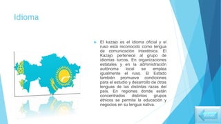 Idioma
 El kazajo es el idioma oficial y el
ruso está reconocido como lengua
de comunicación interétnica. El
Kazajo pertenece al grupo de
idiomas turcos. En organizaciones
estatales y en la administración
autónoma local se emplea
igualmente el ruso. El Estado
también promueve condiciones
para el estudio y desarrollo de otras
lenguas de las distintas razas del
país. En regiones donde están
concentrados distintos grupos
étnicos se permite la educación y
negocios en su lengua nativa.
Volver
 