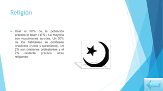 Religión
 Casi el 60% de la población
practica el Islam (47%). La mayoría
son musulmanes sunníes. Un 30%
de los habitantes se confiesan
ortodoxos (rusos y ucranianos), un
2% son cristianos protestantes y el
7% restante practica otras
religiones.
Volver
 