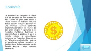 Economía
La economía de Kazajistán es mayor
que las de todos los otros Estados de
Asia Central en gran parte debido a
vastos recursos de naturales del país.
Temas actuales incluyen: desarrollo de
una identidad nacional coherente;
ampliar el desarrollo de los recursos del
país gran energía y exportarlos a los
mercados mundiales; diversificar la
economía fuera el petróleo, el gas y la
minería; mejorar la competitividad
económica de Kazajstán; desarrollo de
un Parlamento multipartidista y avanzar
en las reformas políticas y sociales; y el
fortalecimiento de las relaciones con los
Estados vecinos y otras potencias
extranjeras. Volver
 