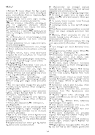 2-ТАРАУ
1 Жаратқан Ие мынаны айтады: Мен бұл халықты
құлдықтан алып шықтым және оларға пайғамбарлар
арқылы өсиетімді бердім. Олар оны тыңдамады, бірақ
менің кеңестерімді жек көрді.
2 Оларды дүниеге әкелген анасы оларға: «Балалар,
барыңдар! Өйткені мен жесірмін, тастап кеттім.
3 Мен сені қуанышпен өсірдім; Бірақ мен сендерден
қайғы мен ауырлықпен айырылдым, өйткені
Құдайларың Жаратқан Иенің алдында күнә жасап,
Оның алдында жамандық жасадыңдар.
4 Ал енді мен саған не істеймін? Мен жесірмін, тастап
кеттім: уа, балаларым, жолыңмен жүр, Жаратқаннан
рақым сұра.
5 Ал мен болсам, әке, мен сені осы балалардың анасы
туралы куәгер сұраймын, олар менің келісімімді
орындамайды.
6 Олардан ұрпақ қалмау үшін, сен оларды шатастырып,
аналарын олжаға түсіресің.
7 Олар халықтардың арасына шашырап кетсін, есімдері
жер бетінен жойылсын, өйткені олар менің келісімімді
жек көрді.
8 Қасіретке қаласың, Ассур, өзіңде әділетсіздікті
жасыратын! Уа, зұлым халық, Содом мен Ғомораға не
істегенімді есіңе ал.
9 Кімнің жері құм мен күл үйінділеріне жататын болса,
Мен де мені тыңдамайтындарға солай істеймін, —
дейді Құдіретті Тәңір Ие.
10 Жаратқан Ие Есдраға былай дейді: «Менің халқыма
айт, мен оларға Иерусалим патшалығын беремін.
11 Мен олардың даңқын өзіме алып, оларға өзім
дайындап қойған мәңгілік киелі шатырларды беремін.
12 Оларда тәтті хош иісті жақпа ретінде өмір ағашы
болады. олар еңбектенбейді, шаршамайды.
13 Барыңдар, сонда қабылдайсыңдар: олар
қысқартылуы үшін сендерге бірнеше күн дұға етіңдер:
Патшалық сендер үшін қазірдің өзінде дайындалып
қойған.
14 Көк пен жерді куәлік етіңдер; Мен зұлымдықты
бөлшектеп, жақсыны жараттым, өйткені мен тірімін, -
дейді Жаратқан Ие.
15 Ана, балаларыңды құшақтап, оларды қуанышпен
тәрбиеле, аяқтарын бағанадай берік ет, өйткені мен
сені таңдадым, – дейді Жаратқан Ие.
16 Мен өлгендерді орындарынан қайта тірілтемін,
оларды қабірлерден шығарамын, өйткені мен Исраилде
өз есімімді білемін.
17 Қорықпа, балалардың анасы, Мен сені таңдадым, —
дейді Жаратқан Ие.
18 Саған көмектесуің үшін мен қызметшілерім Есай
мен Еремиді жіберемін, олардың кеңестерінен кейін
мен сендерге әртүрлі жемістерге толы он екі ағашты
қасиетті етіп, дайындадым.
19 Сүт пен бал ағып жатқан қаншама бұлақтар және
жеті құдіретті таулар, олардың үстінде раушан гүлдері
мен лалагүлдер өседі, мен олар арқылы балаларыңды
қуанышқа толтырамын.
20 Жесірге жақсылық жаса, жетімге үкім бер, кедейге
бер, жетімді қорға, жалаңашты киіндір,
21 Жараланғандар мен әлсіздерді емдеңдер,
мысқылдай ақсақ күлмеңдер, мүгедектерді қорғаңдар,
ал соқырға менің анықтығыма жол бер.
22 Қарттар мен жастарды өз қабырғаларыңда ұстаңдар.
23 Өлгендерді қай жерден тапсаң да, оларды алып,
жерле, сонда Мен қайта тірілуімде саған бірінші орын
беремін.
24 Уа, халқым, тыныш болыңдар, тыныш болыңдар,
өйткені тыныштығың әлі келеді.
25 Балаларыңды асыра, уа, жақсы күтуші! аяқтарын
бекітеді.
26 Саған берген құлдарымның ешқайсысы да өлмейді.
Өйткені мен оларды сендердің араларыңнан талап
етемін.
27 Шаршама, өйткені қиыншылық пен ауыр күн
келгенде, басқалар жылап, қайғырады, ал сен көңілді
және молшылықта боласың.
28 Халықтар саған қызғанышпен қарайды, бірақ олар
саған қарсы ештеңе істей алмайды, — дейді Жаратқан
Ие.
29 Менің қолдарым сені жауып, балаларың тозақты
көрмейді.
30 Балаларыңмен бақытты бол, анашым! Өйткені Мен
сені құтқарамын, — дейді Жаратқан Ие.
31 Ұйықтап жатқан балаларыңды есіңе ал, өйткені Мен
оларды жердің шетінен алып шығып, оларға
мейірімділік көрсетемін, өйткені Мен мейірімдімін, —
дейді Құдіреті шексіз Жаратқан Ие.
32 Мен келіп, оларға мейірімділік танытқанша,
балаларыңды құшақтап ал, өйткені менің құдықтарым
ағып, рақымым сөнбейді.
33 Мен Есдра Исраилге баруымды Ореб тауында
Жаратқан Иеден бұйырдым. Бірақ мен оларға келгенде,
олар мені жоққа шығарып, Жаратқан Иенің өсиетін
жек көрді.
34 Сондықтан сендерге айтамын, уа, тыңдап, түсінетін
халықтар, Бағушыңды іздеңдер, ол сендерге мәңгілік
тыныштық береді; Өйткені ол дүниенің соңында
келетін жақын.
35 Патшалықтың сыйына дайын болыңдар, өйткені
мәңгілік нұр саған мәңгілік жарқырайды.
36 Осы дүниенің көлеңкесінен қаш, даңқыңның
қуанышына бөлен: Мен Құтқарушымды ашық
куәландырамын.
37 Өздеріңе берілген сыйды қабылдаңдар және
сендерді көктегі Патшалыққа жетелеген Құдайға алғыс
айтып, қуаныңдар.
38 Тұр да, тұр, Жаратқан Иенің мейрамында
мөрленгендердің санын қараңыз.
39 Олар дүниенің көлеңкесінен кетіп қалды, және
Жаратқан Иенің керемет киімдерін алды.
40 Сандарыңды ал, уа, Сион, Жаратқан Иенің заңын
орындаған ақ киімділеріңді жауып таста.
41 Өзің аңсаған балаларыңның саны орындалды:
Жаратқан Иенің құдіретіне жалбарын, сонда әу бастан
шақырылған халқың даңққа бөленсін.
42 Мен Эсдра Сион тауында мен санай алмаған ұлы
халықты көрдім. Олардың барлығы Жаратқан Иені
әнмен мадақтады.
43 Олардың арасында басқалардан да биік бойлы, биік
бір жас жігіт бар еді және олардың әрқайсысының
14
 