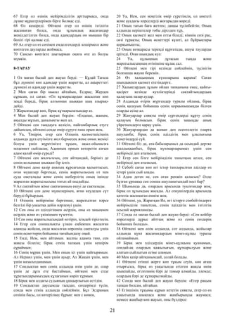 67 Егер ол өзінің мейірімділігін арттырмаса, онда
дүние мұрагерлерімен бірге болмас еді.
68 Ол кешіреді. Өйткені егер ол өзінің ізгілігін
жасамаған болса, онда зұлымдық жасағандар
жеңілдетілген болса, онда адамдардың он мыңнан бір
бөлігі тірі қалмас еді.
69 Ал егер ол өз сөзімен емделгендерді кешірмесе және
көптеген дауларды жоймаса,
70 Сансыз көптікте шытырман оқиға өте аз болуы
мүмкін.
8-ТАРАУ
1 Ол маған былай деп жауап берді: — Құдай Тағала
бұл дүниені көп адамдар үшін жаратты, ал ақыреттегі
дүниені аз адамдар үшін жаратты.
2 Мен саған бір мысал айтайын, Есдрас; Жерден
сұрасаң, ол саған: «Ол құмыралардан жасалған көп
зеңді береді, бірақ алтыннан шыққан шаң азырақ»
дейді.
3 Жаралғандар көп, бірақ құтқарылатындар аз.
4 Мен былай деп жауап бердім: «Ендеше, жаным,
ақылды жұтып, даналықты жеп ал.
5 Өйткені сен тыңдауға келісіп, пайғамбарлық етуге
дайынсың, өйткені сенде өмір сүруге ғана орын жоқ.
6 Уа, Тәңірім, егер сен Өзіңнің қызметшісіңнің
алдында дұға етуімізге жол бермесең және оның жемісі
болуы үшін жүрегімізге тұқым, ақыл-ойымызға
мәдениет сыйласаң; Адамның орнын көтеретін азғын
адам қалай өмір сүреді?
7 Өйткені сен жалғызсың, сен айтқандай, бәріміз де
сенің қолыңнан шыққан бір іспіз.
8 Өйткені дене қазір ананың құрсағында қалыптасып,
оған мүшелер бергенде, сенің жаратылысың от пен
суда сақталады және сенің шеберлігің оның ішінде
жаралған жаратылысыңа тоғыз ай шыдайды.
9 Ал сақтайтын және сақтағанның екеуі де сақталады.
10 Өйткені сен дене мүшелерінен, яғни кеудеден сүт
беруді бұйырдың.
11 Өзіңнің мейіріміңе бергенше, жаратылған нәрсе
белгілі бір уақытқа дейін нәрленуі үшін.
12 Сен оны өз әділдігіңмен өсірдің, оны өз заңыңмен
өсірдің және өз үкіміңмен түзеттің.
13 Сен оны жаратылысыңдай өлтіріп, ісіңдей тірілтесің.
14 Егер сен соншалықты үлкен еңбекпен жасалған
адамды жойсаң, онда жасалған нәрсенің сақталуы үшін
сенің өсиеттерің бойынша тағайындалу оңай.
15 Енді, Ием, мен айтамын. жалпы адамға тию, сен
жақсы білесің; бірақ сенің халқың үшін кешірім
сұраймын;
16 Сенің мұраң үшін, Мен оның ісі үшін қайғырамын.
Ал Исраил үшін, мен үшін ауыр; Ал Жақып үшін, мен
үшін мазасызданамын.
17 Сондықтан мен сенің алдыңда өзім үшін де, олар
үшін де дұға ете бастаймын, өйткені мен елде
тұратындарымыздың құлағанын көріп тұрмын.
18 Бірақ мен алдағы судьяның ұшқырлығын естідім.
19 Сондықтан даусымды тыңдап, сөздерімді түсін,
сонда мен сенің алдыңда сөйлеймін. Бұл Эсдраның
сөзінің басы, ол көтерілмес бұрын: мен с көмек,
20 Уа, Ием, сен мәңгілік өмір сүретінсің, ол көктегі
және ауадағы нәрселерді жоғарыдан көреді.
21 Оның тағын баға жетпес; даңқы түсінбейтін; Оның
алдында періштелер тобы дірілдеп тұр,
22 Оның қызметі жел мен отты біледі; кімнің сөзі рас,
сөзі тұрақты; Оның өсиеттері күшті, ал бұйрықтары
қорқынышты;
23 Оның көзқарасы тереңді құрғатады, ашуы тауларды
ерітеді. Оған шындық куә:
24 Уа, құлыңның дұғасын тыңда және
жаратылысыңның өтінішіне құлақ сал.
25 Өйткені мен тірі кезімде сөйлеймін, түсінігім
болғанша жауап беремін.
26 Өз халқыңның күнәларына қарама! Саған
шындықпен қызмет ететіндерге.
27 Халықтардың зұлым ойлап тапқанына емес, қайғы-
қасірет кезінде куәліктеріңді сақтайтындардың
қалауына назар аудар.
28 Алдыңда өтірік жүргендер туралы ойлама, бірақ
сенің қалауың бойынша сенің қорқынышыңды білген
оларды есіңе ал.
29 Жануарлар сияқты өмір сүргендерді құрту сенің
қалауың болмасын. бірақ сенің заңыңды анық
үйреткендерге қарау үшін.
30 Жануарлардан да жаман деп есептелетін оларға
ашуланба; бірақ сенің әділдігің мен ұлылығыңа
сенетіндерді сүй.
31 Өйткені біз де, ата-бабаларымыз да осындай дертке
шалдыққанбыз, бірақ күнәкарларымыз үшін сен
мейірімді деп аталасың.
32 Егер сен бізге мейірімділік танытқың келсе, сен
мейірімді деп аталасың.
33 Себебі саған көп игі істер тапсырылған әділдер өз
істері үшін сый алады.
34 Адам деген не, сен оған ренжіп қаласың? Әлде
бұзған ұрпаққа сен сонша ашуланатындай несі бар?
35 Шынында да, олардың арасында туылғандар жоқ,
бірақ ол зұлымдық жасады. Ал сенушілердің арасында
қателік жасамаған ешкім жоқ.
36 Өйткені, уа, Жаратқан Ие, игі істерге сенбейтіндерге
мейірімділік танытсаң, сенің әділдігің мен ізгілігің
осылай жарияланады.
37 Сонда ол маған былай деп жауап берді: «Сен кейбір
нәрселерді дұрыс айттың және ол сенің сөздерің
бойынша болады».
38 Өйткені мен өлім алдында, сот алдында, жойылар
алдында күнә жасағандардың мінез-құлқы туралы
ойламаймын.
39 Бірақ мен әділдердің мінез-құлқына қуанамын,
сондай-ақ олардың қажылығын, құтқарылуын және
алатын сыйлығын есіме аламын.
40 Мен қазір айтқанымдай, солай болады.
41 Өйткені егінші жерге көп тұқым сеуіп, көп ағаш
отырғызса, бірақ өз уақытында егілген жақсы өнім
шықпайды, егілгеннің бәрі де тамыр алмайды. әлемде;
олардың бәрі де құтқарылмайды.
42 Сонда мен былай деп жауап бердім: «Егер рақым
тапқан болсам, айтайын.
43 Егіншінің тұқымы құрып кететін сияқты, егер ол өз
уақытында шықпаса және жаңбырыңды жаумаса;
немесе жаңбыр көп жауып, оны бүлдірсе:
21
 