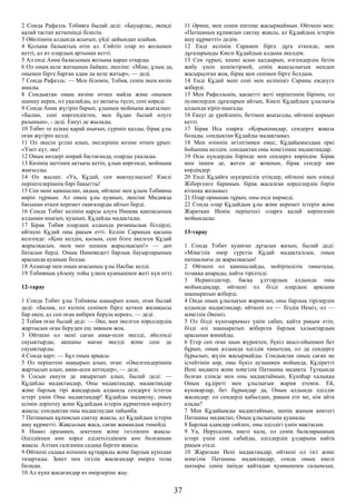 2 Сонда Рафаэль Тобияға былай деді: «Бауырлас, әкеңді
қалай тастап кеткеніңді білесің.
3 Әйеліңнің алдында асығып, үйді дайындап алайық.
4 Қолыңа балықтың өтін ал. Сөйтіп олар өз жолымен
кетті, ал ит олардың артынан кетті.
5 Ал енді Анна баласының жолына қарап отырды.
6 Ол оның келе жатқанын байқап, әкесіне: «Міне, ұлың да,
онымен бірге барған адам да келе жатыр», — деді.
7 Сонда Рафаэль: — Мен білемін, Тобия, сенің әкең көзін
ашады.
8 Сондықтан оның көзіне өтпен майла және онымен
шаншу керек, ол уқалайды, ал ақтығы түсіп, сені көреді.
9 Сонда Анна жүгіріп барып, ұлының мойнына жығылып:
«Балам, сені көргендіктен, мен бұдан былай өлуге
разымын», - деді. Екеуі де жылады.
10 Тобит те есікке қарай шығып, сүрініп қалды, бірақ ұлы
оған жүгіріп келді.
11 Ол әкесін ұстап алып, әкелерінің көзіне өтпен ұрып:
«Үміт күт, әке!
12 Оның көздері ширай бастағанда, оларды уқалады.
13 Көзінің шетінен ақтығы кетіп, ұлын көргенде, мойнына
жығылды.
14 Ол жылап: «Уа, Құдай, сен мақтаулысың! Киелі
періштелеріңнің бәрі бақытты!
15 Сен мені қамшылап, аядың, өйткені мен ұлым Тобияны
көріп тұрмын. Ал оның ұлы қуанып, әкесіне Мидияда
басынан өткен керемет оқиғаларды айтып берді.
16 Сонда Тобит келінін қарсы алуға Нинева қақпасының
алдынан шығып, қуанып, Құдайды мадақтады.
17 Бірақ Тобия олардың алдында ризашылық білдірді,
өйткені Құдай оны рақым етті. Келіні Сараның қасына
келгенде: «Қош келдің, қызым, сені бізге әкелген Құдай
жарылқасын, әкең мен шешең жарылқасын!» — деп
батасын берді. Оның Ниневидегі барлық бауырларының
арасында қуаныш болды.
18 Ахиахар мен оның ағасының ұлы Насбас келді.
19 Тобияның үйлену тойы үлкен қуанышпен жеті күн өтті.
12-тарау
1 Сонда Тобит ұлы Тобияны шақырып алып, оған былай
деді: «Балам, ол кісінің сенімен бірге кеткен жалақысы
бар екен, ал сен оған көбірек беруің керек», — деді.
2 Тобия оған былай деді: — Әке, мен әкелген нәрселердің
жартысын оған беруден еш зияным жоқ.
3 Өйткені ол мені саған аман-есен әкелді, әйелімді
сауықтырды, ақшаны маған әкелді және сені де
сауықтырды.
4 Сонда қарт: — Бұл оның арқасы.
5 Ол періштені шақырып алып, оған: «Әкелгендеріңнің
жартысын алып, аман-есен кетіңдер», — деді.
6 Сосын екеуін де ажыратып алып, былай деді: —
Құдайды мадақтаңдар, Оны мадақтаңдар, мадақтаңдар
және барлық тірі жандардың алдында сендерге істеген
істері үшін Оны мадақтаңдар! Құдайды мадақтау, оның
есімін дәріптеу және Құдайдың істерін құрметпен көрсету
жақсы; сондықтан оны мадақтаудан тайынба.
7 Патшаның құпиясын сақтау жақсы, ал Құдайдың істерін
ашу құрметті. Жақсылық жаса, саған жамандық тимейді.
8 Намаз оразамен, зекетпен және ізгілікпен жақсы.
Әділдікпен көп нәрсе әділетсіздікпен көп болғаннан
жақсы. Алтын салғанша садақа берген жақсы.
9 Өйткені садақа өлімнен құтқарады және барлық күнәдан
тазартады. Зекет пен ізгілік жасағандар өмірге толы
болады.
10 Ал күнә жасағандар өз өмірлеріне жау.
11 Әрине, мен сенен ештеңе жасырмаймын. Өйткені мен:
«Патшаның құпиясын сақтау жақсы, ал Құдайдың істерін
ашу құрметті» дедім.
12 Енді келінің Сарамен бірге дұға еткенде, мен
дұғаларыңды Киелі Құдайдың алдына әкелдім.
13 Сен тұрып, кешкі асын қалдырып, өлгендердің бетін
жабу үшін кешіктірмей, сенің жақсылығың менден
жасырылған жоқ, бірақ мен сенімен бірге болдым.
14 Енді Құдай мені сені мен келініңіз Сараны емдеуге
жіберді.
15 Мен Рафаэльмін, қасиетті жеті періштенің бірімін, ол
әулиелердің дұғаларын айтып, Киелі Құдайдың ұлылығы
алдында кіріп-шығады.
16 Екеуі де үрейленіп, бетімен жығылды, өйткені қорқып
кетті.
17 Бірақ Иса оларға: «Қорықпаңдар, сендерге жақсы
болады. сондықтан Құдайды мадақтаңыз.
18 Мен өзімнің игілігімнен емес, Құдайымыздың еркі
бойынша келдім. сондықтан оны мәңгілікке мадақтаңдар.
19 Осы күндердің бәрінде мен сендерге көріндім. Бірақ
мен ішкен де, жеген де жоқпын, бірақ сендер аян
көрдіңдер.
20 Енді Құдайға шүкіршілік етіңдер, өйткені мен өзімді
Жібергенге барамын. бірақ жасалған нәрселердің бәрін
кітапқа жазыңыз.
21 Олар орнынан тұрып, оны енді көрмеді.
22 Сонда олар Құдайдың ұлы және керемет істерін және
Жаратқан Иенің періштесі оларға қалай көрінгенін
мойындады.
13-тарау
1 Сонда Тобит қуанған дұғасын жазып, былай деді:
«Мәңгілік өмір сүретін Құдай мадақталсын, оның
патшалығы да жарылқасын!
2 Өйткені ол қамшылайды, мейірімділік танытады,
тозаққа апарады, қайта тірілтеді.
3 Исраилдіктер, басқа ұлттардың алдында оны
мойындаңдар, өйткені ол бізді олардың арасына
шашыратып жіберді.
4 Онда оның ұлылығын жариялап, оны барлық тірілердің
алдында мадақтаңдар, өйткені ол — біздің Иеміз, ол —
мәңгілік Әкеміз.
5 Ол бізді күнәларымыз үшін сабап, қайта рақым етіп,
бізді өзі шашыратып жіберген барлық халықтардың
арасынан жинайды.
6 Егер сен оған шын жүректен, бүкіл ақыл-ойыңмен бет
бұрып, оның алдында әділдік танытсаң, ол да сендерге
бұрылып, жүзін жасырмайды. Сондықтан оның саған не
істейтінін көр, оны бүкіл аузыңмен мойында, Құдіретті
Иені мадақта және мәңгілік Патшаны мадақта. Тұтқында
болған елімде мен оны мадақтаймын, Күнәһар халыққа
Оның құдіреті мен ұлылығын жария етемін. Ей,
күнәкарлар, бет бұрыңдар да, Оның алдында әділдік
жасаңдар: ол сендерді қабылдап, рақым ете ме, кім айта
алады?
7 Мен Құдайымды мадақтаймын, менің жаным көктегі
Патшаны мадақтап, Оның ұлылығына қуанады.
8 Барлық адамдар сөйлеп, оны әділдігі үшін мақтасын.
9 Уа, Иерусалим, киелі қала, ол сенің балаларыңның
істері үшін сені сабайды, әділдердің ұлдарына қайта
рақым етеді.
10 Жаратқан Иені мадақтаңдар, өйткені ол ізгі және
мәңгілік Патшаны мадақтаңдар, сонда оның киелі
шатыры сенің ішіңде қайтадан қуанышпен салынсын,
37
 