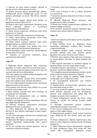 17 Барлық тән киім сияқты ескіреді, өйткені әу
бастан келісім: «Өлім ретінде өлесің».
18 Қалың ағаштың жасыл жапырақтары сияқты,
кейбіреулері құлап, кейбіреулері өседі; Ет пен
қанның ұрпақтары да солай, бірі бітеді, екіншісі
туады.
19 Кез келген жұмыс шіриді және жояды, ал
жұмысшы онымен бірге кетеді.
20 Жақсы нәрселерді даналықпен ойлайтын және
Киелі нәрселер туралы өз түсінігімен
пайымдайтын адам бақытты.
21 Оның жолын жүрегімен ойлайтын адам оның
құпиясын да түсінеді.
22 Оның соңынан еріп, оның жолын аңдып жүр.
23 Оның терезелерінен құлшылық ететін адам
оның есіктерін де тыңдайды.
24 Оның үйінің қасында түнейтін адам оның
қабырғаларына да түйреуіш бекітсін.
25 Ол өзінің шатырын оған жақын етіп тігіп,
жақсы нәрселер бар баспанаға орналасады.
26 Ол балаларын оның панасына, бұтақтарының
астына орналастырсын.
27 Онымен ол ыстықтан қорғанып, оның
ұлылығында өмір сүреді.
тарау 15
1 Жаратқан Иеден қорқатын адам жақсылық
жасайды, ал Таурат заңын білген адам оны алады.
2 Ол оны анасы ретінде қарсы алады және оны пәк
қыздың әйелі ретінде қабылдайды.
3 Ол оны парасатты нанмен тамақтандырады, оған
даналықтың суын береді.
4 Ол оның қолында қалады және қозғалмайды;
және оған сүйенеді және масқара болмайды.
5 Ол оны көршілерінен жоғары қояды, қауымның
арасында оның аузын ашады.
6 Ол қуаныш пен шаттық тәжін табады, ал ол оған
мәңгілік есімді мұра етеді.
7 Бірақ ақымақ адамдар оған жете алмайды, ал
күнәкарлар оны көрмейді.
8 Өйткені ол менмендіктен алыс, ал өтірікші
адамдар оны есіне алмайды.
9 Мақтау күнәкардың аузында көрінбейді, өйткені
оны Жаратқан Ие жібермеген.
10 Өйткені мадақтау даналықпен айтылады,
Жаратқан Ие оны гүлдендіреді.
11 «Мен Жаратқан Ие арқылы бас тарттым,
өйткені ол жек көретін нәрселерді істемеу керек»
деп айтпа.
12 «Ол мені адастырды, өйткені оған күнәкар адам
керек емес» деп айтпа.
13 Жаратқан Ие барлық жексұрын нәрселерді жек
көреді; Құдайдан қорқатындар оны жақсы
көрмейді.
14 Ол өзі адамды әуел бастан жаратып, оны өз
кеңесінің қолында қалдырды.
15 Қаласаң, өсиеттерді орындап, ұнамды адалдық
таныт.
16 Ол сенің алдыңда от пен су қойды: қолыңды
соз, қаласаң да.
17 Адамның алдында өмір мен өлім бар; ал қаласа,
соған беріледі.
18 Өйткені Жаратқан Иенің даналығы зор,
құдіреті күшті, бәрін де көреді.
19 Оның көзі Өзінен қорқатындарға қарайды, Ол
адамның әрбір ісін біледі.
20 Ол ешкімге зұлымдық жасауды бұйырған жоқ,
ешкімге күнә жасауға рұқсат бермеген.
тарау 16
1 Көптеген пайдасыз балаларды қалама, Құдайсыз
ұлдарға қуанба.
2 Олар көбейіп кетсе де, Жаратқан Иенің
алдындағы қорқыныш олармен бірге болмаса,
оларға қуанбаңдар.
3 Олардың өміріне сенбе, олардың көптігіне
менсінбе, өйткені әділ адам мыңнан артық;
Құдайсыз болғанша, баласыз өлген жақсы.
4 Өйткені ақыл-парасаты бар адам қала толығады,
ал зұлымдардың туыстары тез арада қаңырап бос
қалады.
5 Мен мұндай нәрселерді өз көзіммен көрдім, ал
құлағым бұдан да үлкен нәрселерді естідім.
6 Құдайсыздардың қауымында от жағылады; Ал
бүлікшіл халықтың қаһары өртенеді.
7 Ол өздерінің ақымақтықтарының күшімен құлап
кеткен кәрі алыптарға тыныштық бермеді.
8 Лут тұрған жерді де аямады, бірақ мақтан
тұтқандары үшін оларды жек көрді.
9 Ол күнәларымен жойылған азап шеккен
халықты аямады.
10 Жүректерінің қаттылығымен жиналған алты
жүз мың жаяу әскер де емес.
11 Ал егер халықтың арасында қатал біреу болса,
оның жазасыз құтылып кетуі таң қалдырады,
өйткені оған мейірімділік пен қаһар бар. Ол
кешіруге, ренішін төгуге құдіретті.
12 Оның мейірімділігі қандай зор болса, оның
түзелуі де сондай: Ол адамды істеріне қарай
соттайды
13 Күнәкар олжасымен құтыла алмайды,
тақуалардың шыдамы таусылмас.
14 Кез келген мейірімділік ісіне жол бер, өйткені
әркім өз ісіне қарай табады.
15 Перғауынның құдіретті істері әлемге танылуы
үшін, Жаратқан Ие оны білмеу үшін оны қатал
етті.
16 Оның мейірімділігі барлық жаратылысқа аян;
және ол өзінің жарығын қараңғылықтан батылмен
ажыратты.
17 «Мен Жаратқан Иеден жасырамын» демейсің
бе: Мені жоғарыдан біреу еске алады ма? Мен
сонша көп адамдардың арасында есімде
76
 
