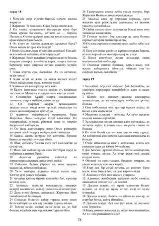 тарау 18
1 Мәңгілік өмір сүретін барлық нәрсені жалпы
жаратты.
2 Жаратқан Ие ғана әділ, Одан басқа ешкім жоқ.
3 Ол әлемді алақанымен басқарады және бәрі
Оның еркіне бағынады, өйткені ол — бәрінің
Патшасы, Өзінің құдіреті арқылы киелі нәрселерді
арам нәрселерден бөледі.
4 Ол кімге өз істерін жариялау құқығын берді?
Оның жақсы істерін кім біледі?
5 Оның ұлылығының күшін кім санайды? Сондай-
ақ кім өзінің мейірімділігін көрсетеді?
6 Жаратқан Иенің ғажайып істеріне келетін болсақ,
олардан ешнәрсе алынбауы керек, оларға ештеңе
берілмеуі және олардың негізін анықтау мүмкін
емес.
7 Адам істеген соң, бастайды. Ал ол кеткенде,
күдіктенеді.
8 Адам деген не және ол қайда қызмет етеді?
Оның жақсылығы неде, жаманы неде?
9 Адамның ең көп күндері жүз жыл.
10 Құмға қарағанда теңізге тамған су, қиыршық
тас сияқты. Мәңгілік күндерге мың жыл да солай.
11 Сондықтан Құдай оларға шыдамдылық
танытып, оларға мейірімділігін төгеді.
12 Ол олардың ақыры зұлымдықпен
аяқталатынын көрді және түсінді; сондықтан ол
өзінің жанашырлығын арттырды.
13 Адамның мейірімділігі жақынына; бірақ
Жаратқан Иенің мейірімі күллі адамзатқа: Ол
әшкерелейді, өсіреді, үйретеді және өз отарын
бағушыдай қайтарады.
14 Ол жаза алатындарға және Оның үкімдерін
ынтамен іздейтіндерге мейірімділік танытады.
15 Балам, жақсы істеріңе кір келтірме, бірдеңе
бергенде ыңғайсыз сөздер айтпа.
16 Шық ыстықты басады емес пе? сыйлықтан да
сөз артық.
17 Міне, сөз сыйдан артық емес пе? бірақ екеуі де
мейірімді адаммен бірге.
18 Ақылсыз ренжітіп сөйлейді, ал
көреалмаушылықтың сыйы көзді жейді.
19 Сөйлемес бұрын үйреніп ал, және ауырып
қалсаң да, денеңді пайдалан.
20 Үкім шығарар алдында өзіңді сынап көр,
Келген күні рақым табасың.
21 Ауырып қалмас бұрын кішіпейіл бол, күнәлар
кезінде өкін.
22 Антыңды уақтылы орындауыңа ешнәрсе
кедергі жасамасын, ақталу үшін өлімді кешіктірме.
23 Дұға етпес бұрын, дайындал. Жаратқан Иені
сынайтындай болмаңыз.
24 Соңында болатын қаһар туралы және оның
бетін қайтаратын кек алу уақыты туралы ойлан.
25 Тойған кезде, аштық кезін есіңе ал, ал бай
болсаң, кедейлік пен мұқтаждық туралы ойла.
26 Таңертеңнен кешке дейін уақыт өзгеріп, бәрі
Жаратқан Иенің алдында орындалады.
27 Ақылды адам әр нәрседен қорқады, күнә
жасаған күні ренжітуден сақтанады, ал ақымақ
уақытты ұстанбайды.
28 Әрбір саналы адам даналықты біледі және оны
тапқанды мадақтайды.
29 Сөзінде түсінігі бар адамдар да дана болып,
керемет астарлы әңгімелер айтты.
30 Өз нәпсілеріңнің соңынан ерме, қайта тәбетіңді
тый.
31 Егер сен өзіңе ұнайтын құмарлықтарды берсең,
ол сені қорлайтын жауларыңа күлкі етеді.
32 Көңіл көтеруден ләззат алмаңдар, оның
шығынына байланбаңдар.
33 Әмиянда ештеңе болмаса, қарыз алып, той
жасап, қайыршыға айналма, өйткені сен өз
өміріңді аңдып, сөйлейсің.
тарау 19
1 Ішімдікке берілген еңбекші бай болмайды, ал
кішігірім нәрселерді менсінбейтін адам аз-аздан
құлайды.
2 Шарап пен әйелдер ақылды адамдарды
азғындатады, ал жезөкшелерге жабысқан ұятсыз
болады.
3 Оны көбелектер мен құрттар мұраға алады, ал
батыл адам жойылады.
4 Мақтауға асыққан – жеңіліс; Ал күнә жасаған
адам өз жанын қорлайды.
5 Зұлымдықтан ләззат алатын адам сотталады, ал
ләззатқа қарсы тұратын адам өмірінің тәжіне ие
болады.
6 Өз тілін билей алатын жан даусыз өмір сүреді;
Ал сөйлегенді жек көретін адамның жамандығы аз
болады.
7 Өзіңе айтылғанды өзгеге қайталама, сонда сен
ешқашан одан да жаман болмайсың.
8 Дос болсын, дұшпан болсын, бөтен адамдардың
өмірі туралы айтпа. Ал егер ренжітпей алсаң,
оларды ашпа.
9 Өйткені ол сені тыңдап, бақылап отырды, ал
уақыт келгенде сені жек көреді.
10 Егер сен бір сөзді естісең, ол сенімен бірге
өлсін. және батыл бол, ол сені жарылмайды.
11 Ақымақ сөзбен толғағымен ауырады.
12 Адамның жамбасына қадалған жебе сияқты,
ақымақтың ішіндегі сөз де сондай.
13 Досыңа ескерт, ол мұны істемеген болуы
мүмкін, ал егер ол мұны істесе, енді ол мұны
істемейді.
14 Досыңа ескерт, бәлкім ол айтпаған шығар, ал
егер бар болса, қайта айтпайды.
15 Досыңа ескерт: бұл көп рет жала, әр әңгімеге
сене бермейді.
16 Біреу сөзінен жаңылса да, жүрегінен шықпайды.
Ал өз тілін ренжітпеген кім?
78
 