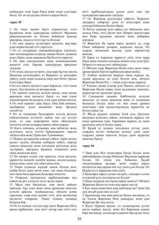 мойындап, оған мұра берді және оның үлестерін
бөлді; Ол он екі рудың ішінен оларды бөлді.
тарау 45
1 Ол оның ішінен бүкіл адамзаттың, тіпті
Құдайдың және адамдардың сүйіктісі Мұсаның
рақымдылығына ие болған мейірімді адамды
шығарды, оның естелігі құтты болсын.
2 Ол оны даңқты әулиелерге ұқсатып, жаулары
одан қорқатындай етіп дәріптеді.
3 Ол өз сөздерімен таңғажайыптарды тоқтатып,
оны патшалардың алдында даңққа бөлеп, халқына
өсиет беріп, оған даңқының бір бөлігін көрсетті.
4 Ол оны адалдығымен және момындығымен
қасиетті етіп, барлық адамдардың арасынан
таңдады.
5 Ол оның даусын естіртіп, оны қара бұлтқа әкеліп,
Жақыпқа келісімдерін, ал Исраилге өз үкімдерін
үйрету үшін оның алдында өмір мен білім туралы
өсиеттерді берді.
6 Ол өзі сияқты қасиетті адам Һаронды, тіпті оның
ағасы, Леуі руынан да жоғарылады.
7 Ол онымен мәңгілік келісім жасап, оған халық
арасында діни қызметті берді. ол оны әдемі
әшекейлермен безендірді, оған даңқ киімін кигізді.
8 Ол оған керемет даңқ берді; Оны бай киіммен,
шалбармен, ұзын шапанмен және эфодпен
нығайтты.
9 Ол өз халқының балаларына естелік ретінде
ғибадатханада естілетін дыбыс пен шу естілуі
үшін, ол оны анарлармен және айналасына
көптеген алтын қоңыраулармен айналдырды.
10 Киелі киіммен, алтыннан, көк жібектен және
күлгіннен, кесте тігетін бұйымдармен, төрелік
төсбелгімен және Урим мен Туммиммен;
11 Исраил руларының санына сәйкес, иірім қызыл
қызыл түспен, айлакер шебердің еңбегі, мөрлер
сияқты қашалған және алтынмен қапталған асыл
тастармен, зергердің жұмысы, ескерткіш үшін
ойып жазылған жазу.
12 Ол митрге алтын тәж орнатты, онда киелілік,
құрметтің әшекейі, қымбат жұмыс, көздің қалауы,
жақсы және әдемі деп ойып жазылған.
13 Оның алдында мұндай ешкім болған жоқ,
ешбір бөтен адам киген емес, тек оның балалары
мен оның балаларының балалары мәңгілік.
14 Олардың шалынатын құрбандықтары күн
сайын екі рет үзіліссіз түгел желуі керек.
15 Мұса оны бағыштап, оны киелі маймен
майлады. Бұл оған және оның ұрпағына мәңгілік
келісім арқылы тағайындалды, өйткені аспан
тұрғанша, олар оған қызмет етіп, діни қызметкер
қызметін атқарсын. Оның атынан халыққа
батасын бер.
16 Ол өз халқын татуластыру үшін Жаратқан Иеге
арнап құрбандық, хош иісті заттар мен тәтті хош
иісті құрбандықтарды ұсыну үшін оны тірі
адамдардың арасынан таңдады.
17 Ол Жақыпқа куәліктерді үйретіп, Исраилге
заңдарын хабарлау үшін өз өсиеттерін және
үкімдер бойынша билікті берді.
18 Бөтен адамдар оған қарсы сөз байласып, шөл
далада Оны, тіпті Датан мен Абирон жақтастары
мен Коре қауымын ашумен және қаһармен
қорлады.
19 Жаратқан Ие мұны көріп, ренжіді де, олар
Оның қаһарына ұшырап, қырылып қалды. Ол
оларды жалынмен жалмау үшін кереметтер
жасады.
20 Бірақ ол Һаронды құрметті етіп, оған мұра
берді және өсімнің алғашқы өнімін оған үлестірді.
Әсіресе ол нанды мол дайындады:
21 Өйткені олар Жаратқан Иенің өзіне және оның
ұрпақтарына берген құрбандықтарын жейді.
22 Алайда халықтың жерінде оның мұрасы да,
халық арасында да үлесі болған жоқ, өйткені
Жаратқан Иенің Өзі — оның үлесі және мұрасы.
23 Үшінші даңқы Елазар ұлы Пинеес, өйткені ол
Жаратқан Иеден қорқу үшін құлшыныс танытып,
жүректері игі ерлікпен тұрды.
24 Сондықтан онымен бейбітшілік келісімі
жасалды: ол киелі орынның және өз халқының
басшысы болуы және өзі мен оның ұрпағы
мәңгілікке діни қызметкерлердің құрметіне ие
болуы керек еді.
25 Яһуда руынан шыққан Есей ұлы Дәуітпен
жасасқан келісімге сәйкес, патшаның мұрасы тек
оның ұрпағына ғана, Һаронның мұрасы да оның
ұрпағына тиесілі болуы керек.
26 Құдай өз халқын әділдікпен соттау үшін,
олардың игілігі жойылып кетпеуі үшін және
олардың даңқы мәңгілік болуы үшін жүрегіңе
даналық береді.
тарау 46
1 Наве ұлы Иса соғыстарда батыл болды және
пайғамбарлық сөздер бойынша Мұсаның мұрагері
болды. Ол өзінің аты бойынша Құдай
таңдағандарды құтқару және оларға қарсы
көтерілген жаулардан кек алу үшін ұлы болды. Ол
Исраилді өз мұрасына қою үшін.
2 Қалаларға қарсы қолын көтеріп, семсерін созған
ол қандай ұлы салтанатқа ие болды!
3 Оның алдында кім бұған қарсы шықты? Өйткені
Жаратқан Иенің өзі оған жауларын әкелді.
4 Күн оның көмегімен кері қайтпады ма? және бір
күн екідей ұзақ емес пе еді?
5 Дұшпандар оны жан-жақтан басып жатқанда, ол
ең Тағала Жаратқан Иені шақырды. және ұлы
Жаратқан Ие оны естіді.
6 Күшті бұршақ жауып, ол халықтардың үстіне
қатты шайқас әкелді, және Бет-Хороннан қонып
бара жатқанда, халықтар өздерінің бар күшін білуі
95
 