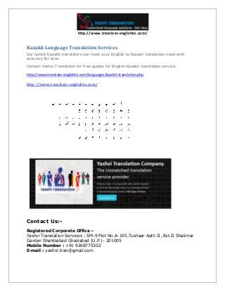 http://www.translate-englishto.com/
Kazakh Language Translation Services
Our native Kazakh translators can meet your English to Kazakh translation need with
accuracy for sure.
Contact Yashvi Translation for free quotes for English Kazakh translation service.
http://www.translate-englishto.com/languages/kazakh-translation.php
http://www.translate-englishto.com/
Contact Us:-
Registered Corporate Office –
Yashvi Translation Services : SM-9 Plot No.A-105,Tushaar Aptt-II ,Ext.II Shalimar
Garden Shahibabad Ghaziabad (U.P.)- 201005
Mobile Number : +91 9268775302
E-mail : yashvi.tran@gmail.com
 