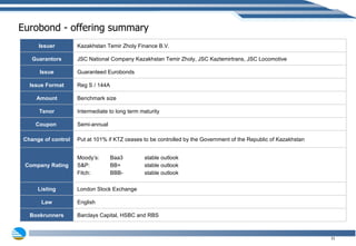 Eurobond - offering summary Issuer Kazakhstan Temir Zholy Finance B.V. Guarantors JSC National Company Kazakhstan Temir Zholy, JSC Kaztemirtrans, JSC Locomotive Issue Guaranteed Eurobonds Issue Format Reg S / 144A Amount Benchmark size Tenor Intermediate to long term maturity Coupon  Semi-annual Change of control Put at 101% if KTZ ceases to be controlled by the Government of the Republic of Kazakhstan  Company Rating Moody’s:  Baa3   stable outlook S&P:  BB+   stable outlook Fitch:  BBB-   stable outlook Listing London Stock Exchange Law English Bookrunners Barclays Capital, HSBC and RBS 