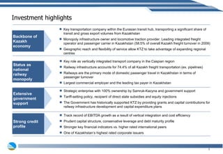 Investment highlights Key role as vertically integrated transport company in the Caspian region Railway  infrastructure  accounts for 74.4% of all Kazakh freight transportation (ex. pipelines) Railways are the primary mode of domestic passenger travel in Kazakhstan in terms of passenger turnover Largest commercial employer and the leading tax payer in Kazakhstan Status as national railway monopoly Extensive government support Strong credit profile Backbone of Kazakh economy Key transportation company within the Eurasian transit hub, transporting a significant share of transit and gross export volumes from Kazakhstan Monopoly infrastructure owner and locomotive traction provider. Leading integrated freight operator and passenger carrier in Kazakhstan (58.5% of overall Kazakh freight turnover in 2009) Geographic reach and flexibility of service allow KTZ to take advantage of expanding regional centres Track record of EBITDA growth as a result of vertical integration and cost efficiency Prudent capital structure, conservative leverage and debt maturity profile Stronger key financial indicators vs. higher rated international peers One of Kazakhstan’s highest rated corporate issuers Strategic enterprise with 100% ownership by Samruk-Kazyna and government support Tariff-setting policy, recipient of direct state subsidies and equity injections The Government has historically supported KTZ by providing grants and capital contributions for railway infrastructure development and capital expenditure plans 