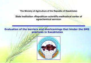 Evaluation of the barriers and shortcomings that hinder the SMS
practices in Kazakhstan
The Ministry of Agriculture of the Republic of Kazakhstan
State Institution «Republican scientific-methodical center of
agrochemical service»
 