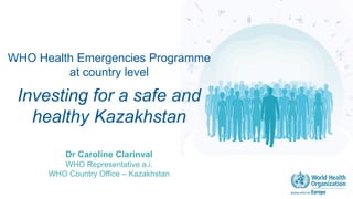WHO Health Emergencies Programme
at country level
Investing for a safe and
healthy Kazakhstan
Dr Caroline Clarinval
WHO Representative a.i.
WHO Country Office – Kazakhstan
 