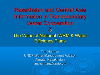 Kazakhstan and Central AsiaKazakhstan and Central Asia
Information in TransboundaryInformation in Transboundary
Water CooperationWater Cooperation
&&
The Value of National IWRM & WaterThe Value of National IWRM & Water
Efficiency PlansEfficiency Plans
Tim HannanTim Hannan
UNDP Water Management AdvisorUNDP Water Management Advisor
Almaty, KazakhstanAlmaty, Kazakhstan
tim.hannan@undp.orgtim.hannan@undp.org
 