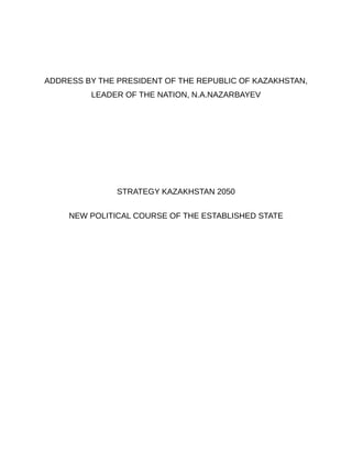 ADDRESS BY THE PRESIDENT OF THE REPUBLIC OF KAZAKHSTAN,
         LEADER OF THE NATION, N.A.NAZARBAYEV




               STRATEGY KAZAKHSTAN 2050


     NEW POLITICAL COURSE OF THE ESTABLISHED STATE
 