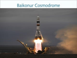Baikonur Cosmodrome
is the world's first and largest operational space launch facility




                              It was originally built in the Soviet Union in
                              late 1950s as the base of operations for its
                              space program. It remains a busy space
                              port, with numerous commercial, military
                              and scientific missions being launched
                              annually.
 