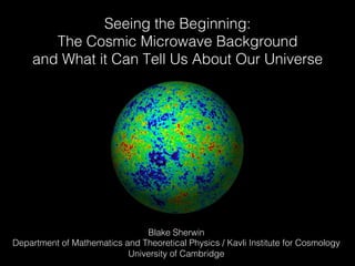 Seeing the Beginning: !
The Cosmic Microwave Background !
and What it Can Tell Us About Our Universe!
Blake Sherwin!
Department of Mathematics and Theoretical Physics / Kavli Institute for Cosmology!
University of Cambridge!
 