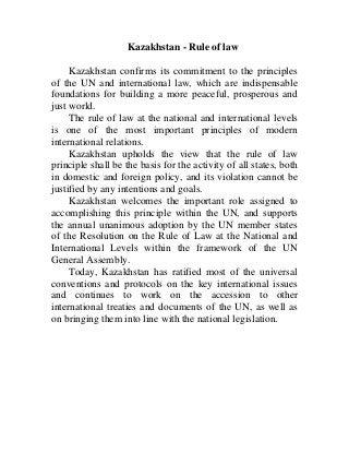 Kazakhstan - Rule of law
Kazakhstan confirms its commitment to the principles
of the UN and international law, which are indispensable
foundations for building a more peaceful, prosperous and
just world.
The rule of law at the national and international levels
is one of the most important principles of modern
international relations.
Kazakhstan upholds the view that the rule of law
principle shall be the basis for the activity of all states, both
in domestic and foreign policy, and its violation cannot be
justified by any intentions and goals.
Kazakhstan welcomes the important role assigned to
accomplishing this principle within the UN, and supports
the annual unanimous adoption by the UN member states
of the Resolution on the Rule of Law at the National and
International Levels within the framework of the UN
General Assembly.
Today, Kazakhstan has ratified most of the universal
conventions and protocols on the key international issues
and continues to work on the accession to other
international treaties and documents of the UN, as well as
on bringing them into line with the national legislation.
 